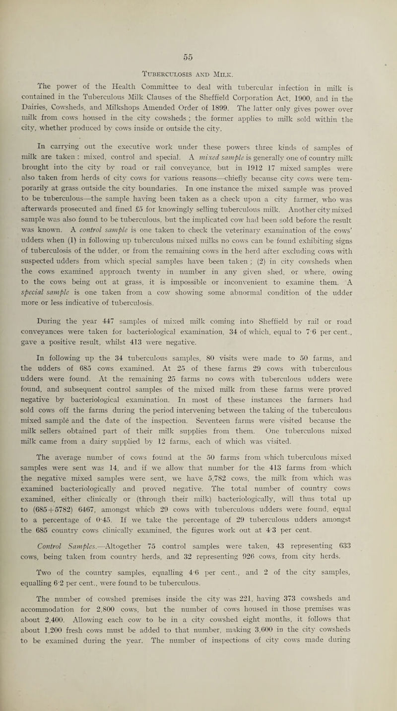 Tuberculosis and Milk. The power of the Health Committee to deal with tubercular infection in milk is contained in the Tuberculous Milk Clauses of the Sheffield Corporation Act, 1900, and in the Dairies, Cowsheds, and Milkshops Amended Order of 1899. The latter only gives power over milk from cows housed in the city cowsheds ; the former applies to milk sold within the city, whether produced by cows inside or outside the city. In carrying out the executive work under these powers three kinds of samples of milk are taken : mixed, control and special. A mixed sample is generally one of country milk brought into the city by road or rail conveyance, but in 1912 17 mixed samples were also taken from herds of city cows for various reasons—chiefly because city cows were tem¬ porarily at grass outside the city boundaries. In one instance the mixed sample was proved to be tuberculous—the sample having been taken as a check upon a city farmer, who was afterwards prosecuted and fined £5 for knowingly selling tuberculous milk. Another city mixed sample was also found to be tuberculous, but the implicated cow had been sold before the result was known. A control sample is one taken to check the veterinary examination of the cows’ udders when (1) in following up tuberculous mixed milks no cows can be found exhibiting signs of tuberculosis of the udder, or from the remaining cows in the herd after excluding cows with suspected udders from which special samples have been taken ; (2) in city cowsheds when the cows examined approach twenty in number in any given shed, or where, owing to the cows being out at grass, it is impossible or inconvenient to examine them. A special sample is one taken from a cow showing some abnormal condition of the udder more or less indicative of tuberculosis. During the year 447 samples of mixed milk coming into Sheffield by rail or road conveyances were taken for bacteriological examination, 34 of which, equal to 7 0 per cent., gave a positive result, whilst 413 were negative. In following up the 34 tuberculous samples, 80 visits were made to 50 farms, and the udders of 685 cows examined. At 25 of these farms 29 cows with tuberculous udders were found. At the remaining 25 farms no cows with tuberculous udders were found, and subsequent control samples of the mixed milk from these farms were proved negative bjr bacteriological examination. In most of these instances the farmers had sold cows off the farms during the period intervening between the taking of the tuberculous mixed sample and the date of the inspection. Seventeen farms were visited because the milk sellers obtained part of their milk supplies from them. One tuberculous mixed milk came from a dairy supplied by 12 farms, each of which was visited. The average number of cows found at the 50 farms from which tuberculous mixed samples were sent was 14, and if we allow that number for the 413 farms from -which the negative mixed samples were sent, we have 5,782 cows, the milk from which was examined bacteriologicallv and proved negative. The total number of country cows examined, either clinically or (through their milk) baeteriologically, will thus total up to (685 + 5782) 6467, amongst which 29 cows with tuberculous udders were found, equal to a percentage of 045. If we take the percentage of 29 tuberculous udders amongst the 685 country cows clinically examined, the figures work out at 4 3 per cent. Control Samples.—Altogether 75 control samples were taken, 43 representing 633 cows, being taken from country herds, and 32 representing 926 cows, from city herds. Two of the country samples, equalling 4'6 per cent., and 2 of the city samples, equalling 62 per cent., were found to be tuberculous. The number of cowshed premises inside the city was 221, having 373 cowsheds and accommodation for 2,800 cows, but the number of cows housed in those premises was about 2,400. Allowing each cow to be in a city cowshed eight months, it follows that about 1,200 fresh cows must be added to that number, making 3,600 in the city cowsheds to be examined during the year. The number of inspections of city cows made during