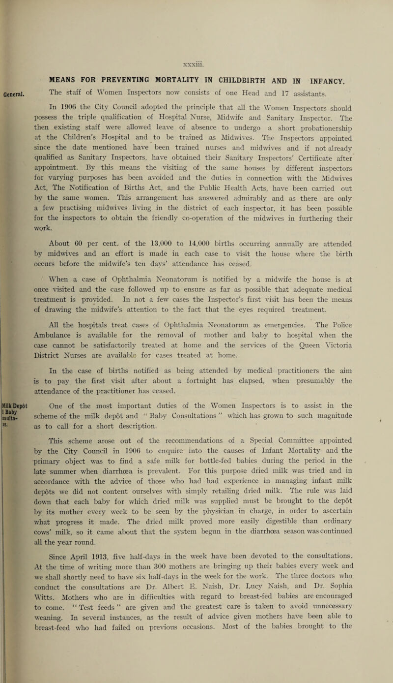 MEANS FOR PREVENTING MORTALITY IN CHILDBIRTH AND IN INFANCY. General. staff of Women Inspectors now consists of one Head and 17 assistants. In 1906 the City Council adopted the principle that all the Women Inspectors should possess the triple qualification of Hospital Nurse, Midwife and Sanitary Inspector. The then existing staff were allowed leave of absence to undergo a short probationersliip at the Children’s Hospital and to be trained as Midwives. The Inspectors appointed since the date mentioned have been trained nurses and midwives and if not already qualified as Sanitary Inspectors, have obtained their Sanitary Inspectors’ Certificate after appointment. By tliis means the visiting of the same houses by different inspectors for varpng purposes has been avoided and the duties in connection with the Midwives Act, The Notification of Births Act, and the Public Health Acts, have been carried out by the same women. This arrangement has answered admirably and as there are only a few practising midwives living in the district of each inspector, it has been possible for the inspectors to obtain the friendly co-operation of the midwives in furthering their work. About GO per cent, of the 13,000 to 14,000 births occurring annually are attended by midwives and an effort is made in each case to visit the house where the birth occurs before the midwife’s ten days’ attendance has ceased. When a case of Ophthalmia Neonatorum is notified by a midwife the house is at once visited and the case follow'ed up to ensure as far as possible that adequate medical treatment is provided. In not a few cases the Inspector’s first visit has been the means of drawing the midwife’s attention to the fact that the eyes required treatment. All the hospitals treat cases of Ophthalmia Neonatorum as emergencies. The Police Ambulance is available for the removal of mother and baby to hospital when the case cannot be satisfactorily treated at home and the services of the Queen Victoria District Nurses are available for cases treated at home. ! In the case of births notified as being attended by medical practitioners the aim ! is to pay the first visit after about a fortnight has elapsed, w’hen presumably the attendance of the practitioner has ceased. iMilk Depot One of the most important duties of the Women Inspectors is to assist in the ILuIta- scheme of the milk depot and  Baby Consultations ” wliich has grown to such magnitude as to call for a short description. This scheme arose out of the recommendations of a Special Committee appointed I by the City Council in 1906 to enquire into the causes of Infant Mortality and the primary object was to find a safe milk for bottle-fed babies during the period in the late summer when diarrhoea is prevalent. For this purpose dried milk was tried and in I accordance with the advice of those who had had experience in managing infant milk I depots we did not content ourselves with simply retailing dried milk. The rule w'as laid ' down that each baby for w^hich dried milk w^as supplied must be brought to the depot j by its mother every week to be seen l^y the physician in charge, in order to ascertain 1 what progress it made. The dried milk proved more easily digestible than ordinary j cows’ milk, so it came about that the system begun in the diarrhcEa season was continued all the year round. ; Since April 1913, five half-days in the week have been devoted to the consultations. At the time of writing more than 300 mothers are bringing up their babies every week and we shall shortly need to have six half-days in the week for the work. The three doctors who j conduct the consultations are Dr. Albert B. Naish, Dr. Lucy Naish, and Dr. Sophia Witts. IVIothers who are in difficulties with regard to breast-fed babies are encouraged to come. “Test feeds’’ are given and the greatest care is taken to avoid unnecessary weaning. In several instances, as the result of advice given mothers have been able to [ breast-feed who had failed on previous occasions. Most of the babies brought to the