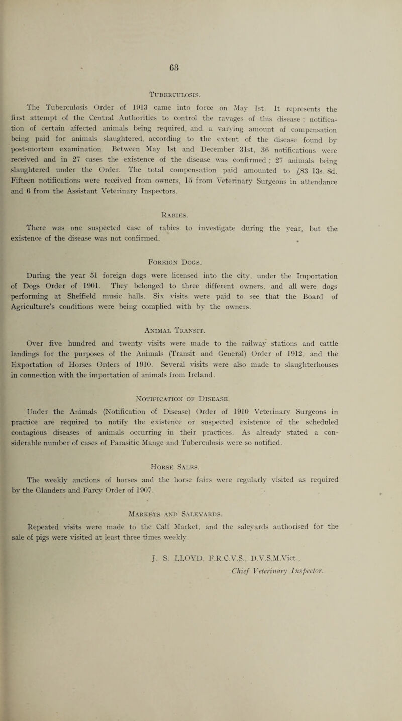 G3 TlTBERCUr^OSIS. Tlie Tuterculosis Order of 1!)13 canic into force on iVIav 1st. It represents the first atteini)t of the Central Authorities to control the ravages of this disease ; notifica¬ tion of certain affected animals Ireing required, and a varyijig amount of compensation being paid for animals slaughtered, according to the extent of the disease found by post-mortem examination. Between May 1st and December 31st, 3(i notifications were received and in 27 cases the existence of the disease was confirmed ; 27 animals beino- slaughtered under the Order. The total compensation paid amounted to £83 13s. 8d. Fifteen notifications were received from owners, 1.7 from Veterinary Surgeons in attendance and () from the Assistant Veterinaiy- Inspectors. R.\bies. There was one suspected case of rabies to investigate during the year, but the existence of the disease was not confirmed. Foreign Dog.s. During the year 51 foreign dogs were licensed into the city, under the Importation of Dogs Order of 1901. They belonged to three different owners, and all were dogs performing at Sheffield music halls. Six visits were paid to see that the Board of Agriculture’s conditions were being complied with by the owners. Animal Transit, Over five hundred and twenty visits were made to the railway .stations and cattle landings for the purposes of the Animals (Transit and General) Order of 1912, and the Exportation of Horses Orders of 1910. Several \'i.sits were also made to slaughterhouses in connection with the importation of animals from Ireland. XOTIFICATION OF DISEASE. Under the Animals (Notification of Disease) Order of 1910 Veterinary Surgeons in practice are required to notify the existence or suspected existence of the scheduled contagious diseases of animals occurring in their practices. As already stated a con¬ siderable number of cases of Para.sitic Mange and Tuberculosis were so notified. Horse Sales. The weekly auctions of horses and the horse fairs were regularly visited as required by the Glanders and Farcy Order of 1907. IMarkets and Sale yards. Repeated visits were made to the Calf ilarket, and the saleyards authorised for the sale of pigs were visited at least three times weekly. J. S. LEOVD, F.R.C.V.S., D.V.S.M.Vict., Chief Veterinary Inspector.
