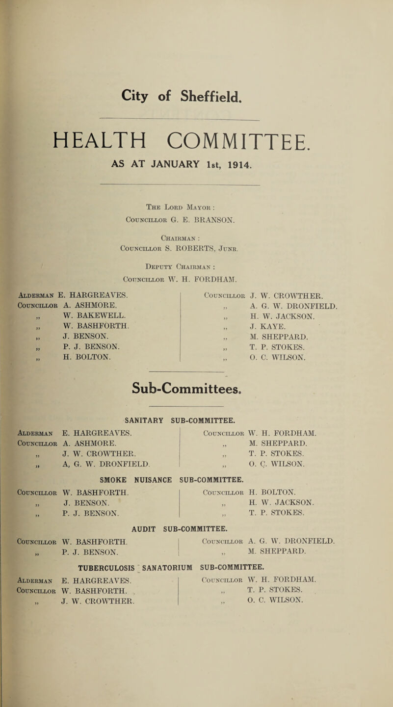 HEALTH COMMITTEE. AS AT JANUARY 1st, 1914. The Lord Ma yor : Councillor G. E. BRANSON. Chairman : Councillor S. ROBERTS, Junr. Deputy Chairman : Councillor W. H. FORDHAM. Alderman E. HARGREAVES. Councillor A. ASHMORE. „ W. BAKEWELL. „ W. BASHFORTH. „ J. BENSON. „ P. J. BENSON. „ H. BOLTON. Councillor J. W. CROWTHER. A. G. W. DRONFIELD „ H. W. JACKSON. „ J. KAYE. „ M. SHEPPARD. „ T. P. STOKES. „ 0. C. WILSON. Sub-Committees, SANITARY SUB-COMMITTEE. Alderman E. HARGREAVES. Councillor A. ASHMORE. „ J. W. CROWTHER. „ A, G. W. DRONFIELD. Councillor W. H. FORDHAM. „ M. SHEPPARD. „ T. P. STOKES. „ 0. C. WILSON. SMOKE NUISANCE SUB-COMMITTEE. Councillor W. BASHFORTH. „ J. BENSON. „ P. J. BENSON. Councillor H. BOLTON. „ H. W. JACKSON. T. P. STOKES. AUDIT SUB-COMMITTEE. Councillor W. BASHFORTH. „ P. J. BENSON. Councillor A. G. W. DRONFIELD. M. SHEPPARD. TUBERCULOSIS SANATORIUM Alderman E. HARGREAVES. Councillor W. BASHFORTH. „ J. W. CROWTHER. SUB-COMMITTEE. Councillor W. H. FORDHAM. „ T. P. STOKES. 0. C. WILSON.