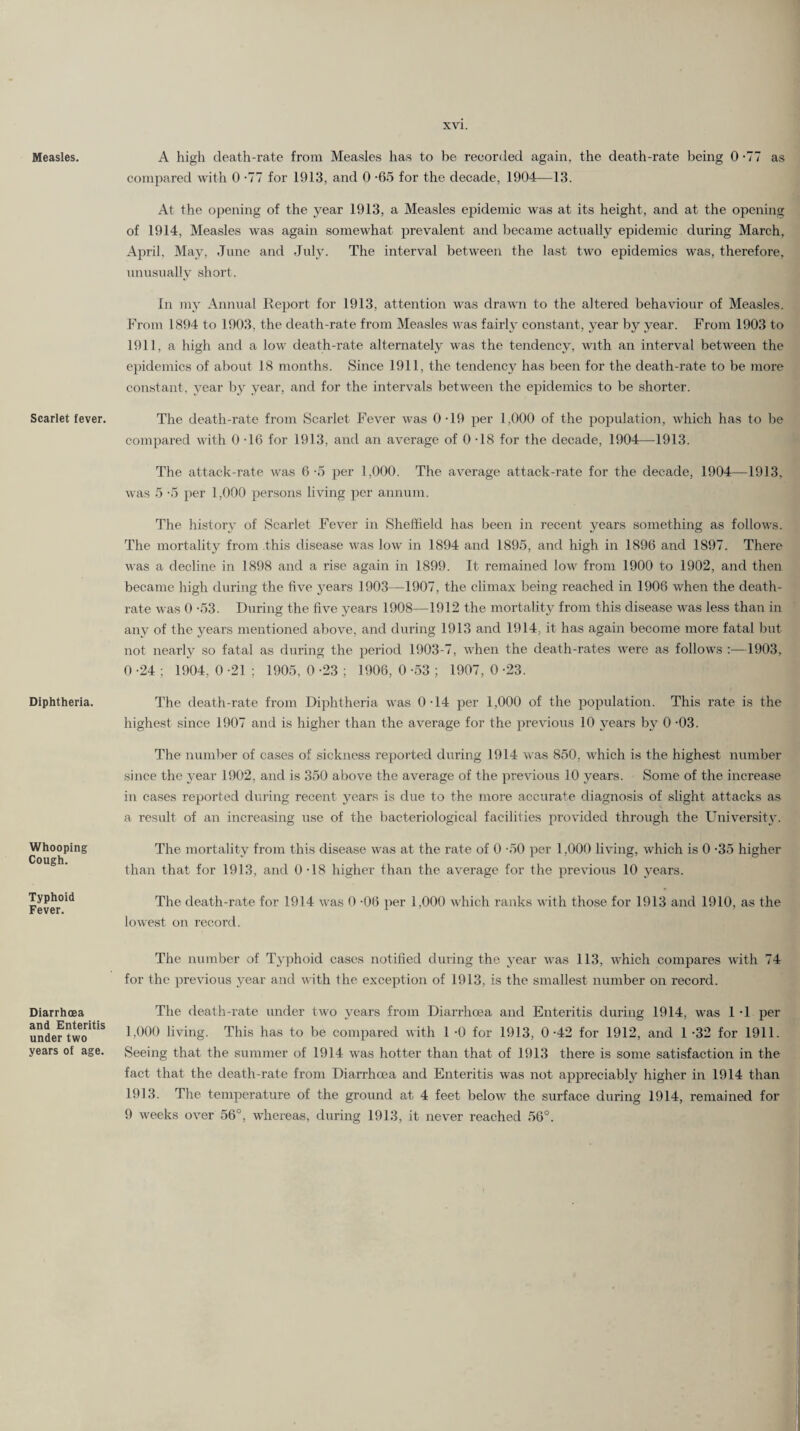 Measles. Scarlet fever. Diphtheria. Whooping Cough. Typhoid Fever. Diarrhoea and Enteritis under two years of age. A high death-rate from Measles has to be recorded again, the death-rate being 0 -77 as compared with 0 -77 for 1913, and 0 -65 for the decade, 1904—13. At the opening of the year 1913, a Measles epidemic was at its height, and at the opening of 1914, Measles was again somewhat prevalent and became actually epidemic during March, April, May, June and July. The interval between the last two epidemics was, therefore, unusually short. In my Annual Report for 1913, attention was drawn to the altered behaviour of Measles. From 1894 to 1903, the death-rate from Measles was fairly constant, year by year. From 1903 to 1911, a high and a low death-rate alternately was the tendency, with an interval between the epidemics of about 18 months. Since 1911, the tendency has been for the death-rate to be more constant, year by year, and for the intervals between the epidemics to be shorter. The death-rate from Scarlet Fever was 0-19 per 1,000 of the population, which has to be compared with 0 -16 for 1913, and an average of 0-18 for the decade, 1904—1913. The attack-rate was 6-5 per 1,000. The average attack-rate for the decade, 1904—1913, was 5 -5 per 1,000 persons living per annum. The history of Scarlet Fever in Sheffield has been in recent years something as follows. The mortality from this disease was low in 1894 and 1895, and high in 1896 and 1897. There was a decline in 1898 and a rise again in 1899. It remained low from 1900 to 1902, and then became high during the five years 1903—1907, the climax being reached in 1906 when the death- rate was 0 -53. During the five years 1908—1912 the mortality from this disease was less than in any of the years mentioned above, and during 1913 and 1914, it has again become more fatal but not nearly so fatal as during the period 1903-7, when the death-rates were as follows :—1903, 0 -24 ; 1904, 0 -21 ; 1905, 0 -23 ; 1906, 0 -53 ; 1907, 0 -23. The death-rate from Diphtheria was 0-14 per 1,000 of the population. This rate is the highest since 1907 and is higher than the average for the previous 10 years by 0 -03. The number of cases of sickness reported during 1914 was 850, which is the highest number since the year 1902, and is 350 above the average of the previous 10 years. Some of the increase in cases reported during recent years is due to the more accurate diagnosis of slight attacks as a result of an increasing use of the bacteriological facilities provided through the University. The mortality from this disease was at the rate of 0 -50 per 1,000 living, which is 0 -35 higher than that for 1913, and 0-18 higher than the average for the previous 10 years. The death-rate for 1914 was 0 -06 per 1,000 which ranks with those for 1913 and 1910, as the lowest on record. The number of Typhoid cases notified during the year was 113, which compares with 74 for the previous year and with the exception of 1913, is the smallest number on record. The death-rate under two years from Diarrhoea and Enteritis during 1914, was 1 -1 per 1,000 living. This has to be compared with l -0 for 1913, 0-42 for 1912, and 1 -32 for 1911. Seeing that the summer of 1914 wras hotter than that of 1913 there is some satisfaction in the fact that the death-rate from Diarrhoea and Enteritis was not appreciably higher in 1914 than 1913. The temperature of the ground at 4 feet below the surface during 1914, remained for 9 weeks over 56°, whereas, during 1913, it never reached 56°.