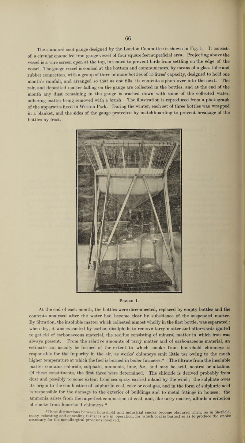 The standard soot gauge designed by the London Committee is shown in Fig. 1. It consists of a circular enamelled iron gauge vessel of four square feet superficial area. Projecting above the vessel is a wire screen open at the top, intended to prevent birds from settling on the edge of the vessel. The gauge vessel is conical at the bottom and communicates, by means of a glass tube and rubber connection, with a group of three or more bottles of 15 litres’ capacity, designed to hold one month’s rainfall, and arranged so that as one fills, its contents siphon over into the next. The rain and deposited matter falling on the gauge are collected in the bottles, and at the end of the month any dust remaining in the gauge is washed down with some of the collected water, adhering matter being removed with a brush. The illustration is reproduced from a photograph of the apparatus fixed in Weston Park. During the winter, each set of three bottles was wrapped in a blanket, and the sides of the gauge protected by matchboarding to prevent breakage of the bottles by frost. Figure 1. At the end of each month, the bottles were disconnected, replaced by empty bottles and the contents analysed after the water had become clear by subsidence of the suspended matter. By filtration, the insoluble matter which collected almost wholly in the first bottle, was separated ; when dry, it was extracted by carbon disulphide to remove tarry matter and afterwards ignited to get rid of carbonaceous material, the residue consisting of mineral matter in which iron was always present. From the relative amounts of tarry matter and of carbonaceous material, an estimate can usually be formed of the extent to which smoke from household chimneys is responsible for the impurity in the air, as works’ chimneys emit little tar owing to the much higher temperature at which the fuel is burned in boiler furnaces.* The filtrate from the insoluble matter contains chloride, sulphate, ammonia, lime, &c., and may be acid, neutral or alkaline. Of these constituents, the first three wrere determined. The chloride is derived probably from dust and possibly to some extent from sea spray carried inland by the wind ; the sulphate owes its origin to the combustion of sulphur in coal, coke or coal-gas, and in the form of sulphuric acid is responsible for the damage to the exterior of buildings and to metal fittings in houses ; the ammonia arises from the imperfect combustion of coal, and, like tarry matter, affords a criterion of smoke from household chimneys.* *These distinctions between household and industrial smoke become obscured when, as in Sheffield, many reheating and annealing furnaces are in operation, for which coal is burned so as to produce the smoke necessary for the metallurgical processes involved.