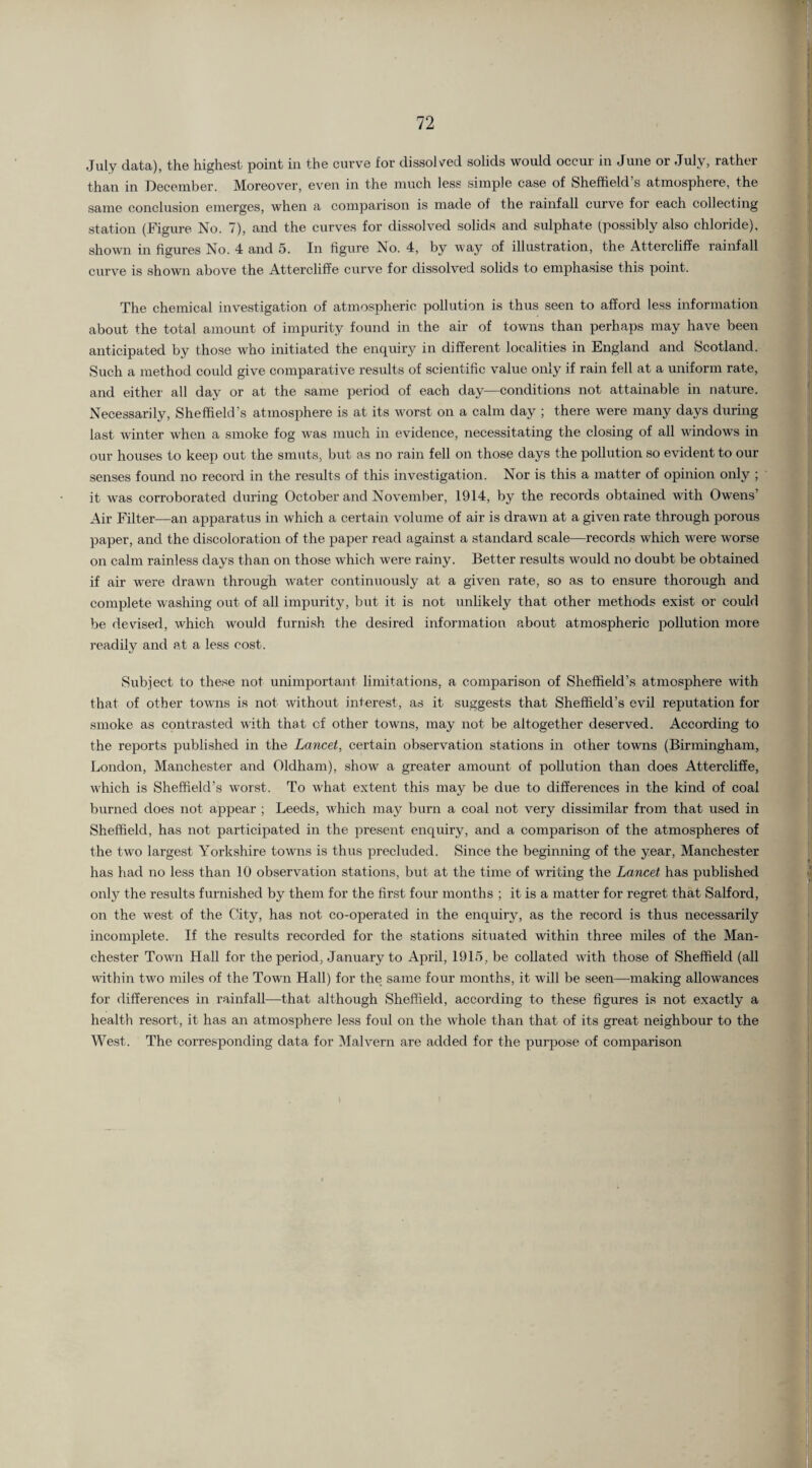 July data), the highest point in the curve for dissolved solids would occur in June or July, rather than in December. Moreover, even in the much less simple case of Sheffield’s atmosphere, the same conclusion emerges, when a comparison is made of the rainfall curve for each collecting station (Figure No. 7), and the curves for dissolved solids and sulphate (possibly also chloride), shown in figures No. 4 and 5. In figure No. 4, by way of illustration, the Attercliffe rainfall curve is shown above the Attercliffe curve for dissolved solids to emphasise this point. The chemical investigation of atmospheric pollution is thus seen to afford less information about the total amount of impurity found in the air of towns than perhaps may have been anticipated by those who initiated the enquiry in different localities in England and Scotland. Such a method could give comparative results of scientific value only if rain fell at a uniform rate, and either all day or at the same period of each day—conditions not attainable in nature. Necessarily, Sheffield’s atmosphere is at its worst on a calm day ; there were many days during last winter when a smoke fog was much in evidence, necessitating the closing of all windows in our houses to keep out the smuts, but as no rain fell on those days the pollution so evident to our senses found no record in the results of this investigation. Nor is this a matter of opinion only ; it was corroborated during October and November, 1914, by the records obtained with Owens’ Air Filter—an apparatus in which a certain volume of air is drawn at a given rate through porous paper, and the discoloration of the paper read against a standard scale—records which were worse on calm rainless days than on those which were rainy. Better results would no doubt be obtained if air were drawn through water continuously at a given rate, so as to ensure thorough and complete washing out of all impurity, but it is not unlikely that other methods exist or could be devised, which would furnish the desired information about atmospheric pollution more readily and at a less cost. Subject to these not unimportant limitations, a comparison of Sheffield’s atmosphere with that of other towns is not without interest, as it suggests that Sheffield’s evil reputation for smoke as contrasted with that of other towns, may not be altogether deserved. According to the reports published in the Lancet, certain observation stations in other towns (Birmingham, London, Manchester and Oldham), show a greater amount of pollution than does Attercliffe, which is Sheffield’s worst. To what extent this may be due to differences in the kind of coal burned does not appear ; Leeds, which may burn a coal not very dissimilar from that used in Sheffield, has not participated in the present enquiry, and a comparison of the atmospheres of the two largest Yorkshire towns is thus precluded. Since the beginning of the year, Manchester has had no less than 10 observation stations, but at the time of writing the Lancet has published only the results furnished by them for the first four months ; it is a matter for regret that Salford, on the west of the City, has not co-operated in the enquiry, as the record is thus necessarily incomplete. If the results recorded for the stations situated within three miles of the Man¬ chester Town Hall for the period, January to April, 1915, be collated with those of Sheffield (all within two miles of the Town Hall) for the same four months, it will be seen—making allowances for differences in rainfall—that although Sheffield, according to these figures is not exactly a health resort, it has an atmosphere less foul on the whole than that of its great neighbour to the West. The corresponding data for Malvern are added for the purpose of comparison
