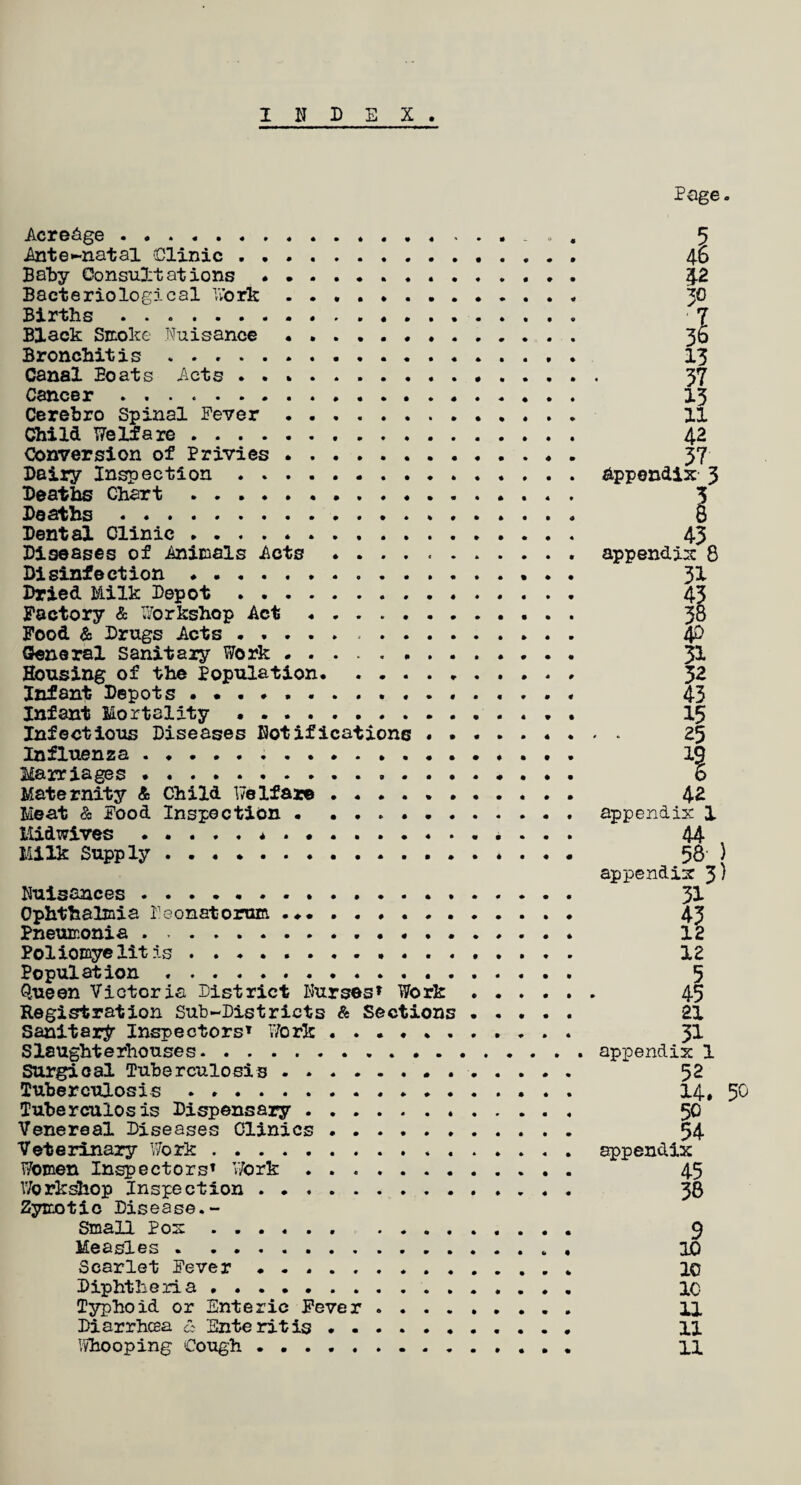 INDEX Acreage.... . . . . Ante-natal Clinic . Baby Oonsu3:t at ions .......... Bacteriological Work. Births. . Black Smoke Nuisance.. . . . Bronchitis.. Canal Boats Acts. Cancer .. . Cerebro Spinal Fever . Child Welfare. Conversion of Privies. . Dairy Inspection . Deaths Chart.. Deaths... Dental Clinic. . Diseases of Animals Acts . Disinfection. Dried Milk Depot . Factory & Workshop Act. Food & Drugs Acts ...... . General sanitary Work . Housing of the Population. ...... Infant Depots ............. Infant Mortality .. Infectious Diseases Notifications . . . Influenza.... Marriages. Maternity & Child Welfare. Meat & Food Inspection . Midwives.*. Milk Supply.. Nuisances ........ . Ophthalmia Neonatorum .. Pneumonia . ... . . Poliomyelitis. Population.. . . . Queen Victoria District Nurses* Work . Registration Sub-Districts & Sections . Sanitary Inspectors* Work ...... . Slaughterhouses. Surgical Tuberculosis . . Tuberculosis.. . . . . Tuberculosis Dispensary. . Venereal Diseases Clinics . Veterinary Work. . Women Inspectors* ’Work. Workshop Inspection . Zymotic Disease.- Small Pom. . Measles . . Scarlet Fever . Diphtheria... Typhoid or Enteric Fever . . . . . Diarrhcea & Enteritis. Page. aI 42 30 31 13 37 13 11 42 37 Appendix- 3 43 appendix 8 31 i 31 32 43 15 • * 25 xi 42 appendix 1 44 t 58- appendix 3) 31 43 12 12 5 45 21 31 appendix 1 52 14. 50 50 54 appendix 45 38 9 1C 10 1C 11 11