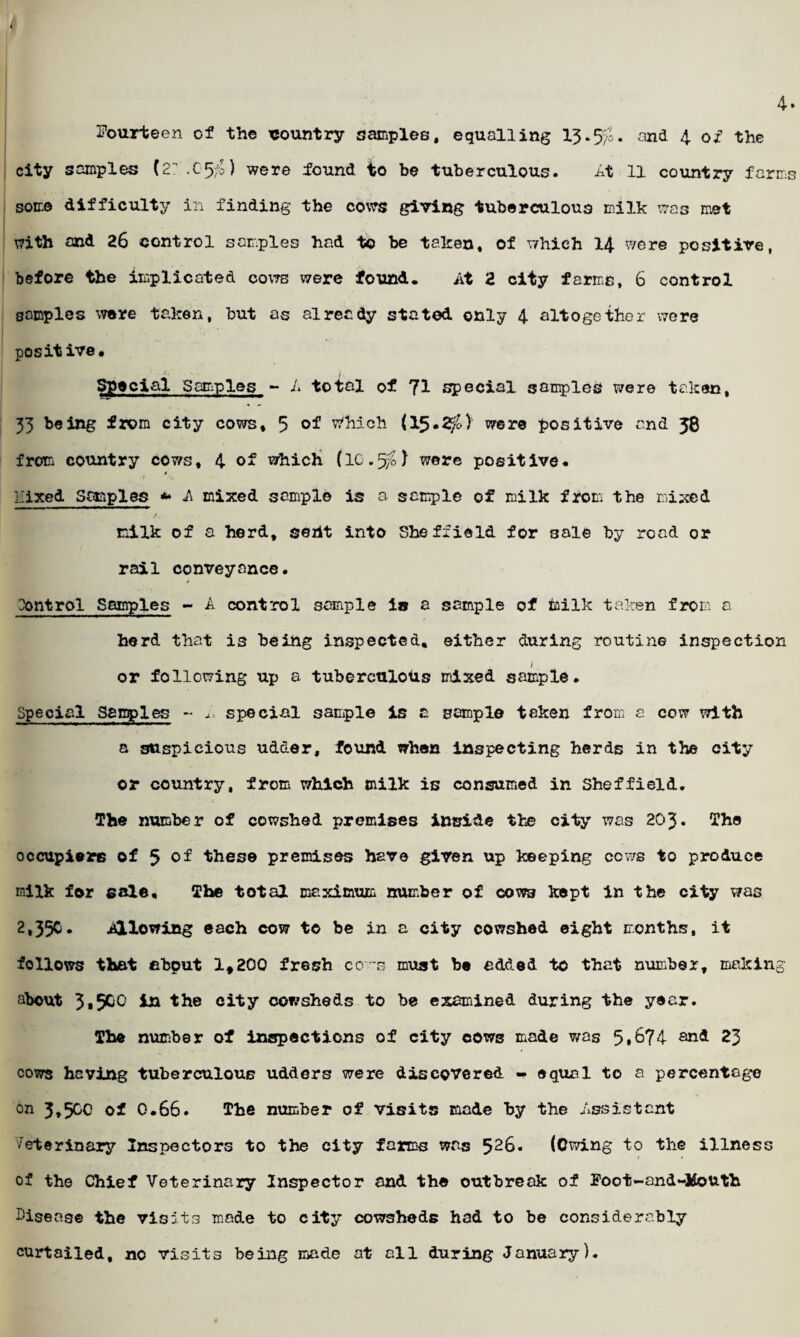 4. Fourteen of the country samples, equalling 13.%. and 4 of the city samples (2:.G5$) were found to be tuberculous. At 11 country farms some difficulty in finding the cows giving tuberculous milk was met with and 26 control samples had to be taken, of which 14 were positive, before the implicated cows were found. At 2 city farms, 6 control samples were taken, but as already stated only 4 altogether were positive. Special Samples - A total of 7^ special samples were taken, 33 being from city cows, 5 Which (15.2^.) were positive and 58 from country cows, 4 of which (IG.5O were positive. * Fixed Semples *• A mixed sample is a sample of milk from the mixed milk of a herd, sent into Sheffield for 3ale by road or rail conveyance. / Control Samples - A control sample in a sample of feilk taken from a herd that is being inspected, either during routine inspection 1 or following up a tuberculous mixed sample. Special Samples - special sample is a sample taken from a cow with a suspicious udder, found when inspecting herds in the city or country, from which milk is consumed in Sheffield. The number of cowshed premises inside the city was 203. The occupiers of 5 of these premises have given up keeping cows to produce milk for sale. The total maximum number of cows kept in the city was 2,35c. Allowing each cow to be in a city cowshed eight months, it follows that nbput 1,200 fresh co s must be added to that number, making about 3.5GO in the city cowsheds to be examined during the year. The number of inspections of city cows made was 5*674 and 23 cows having tuberculous udders were discovered - equal to a percentage °n 3,500 of 0.66. The number of visits made by the Assistant veterinary Inspectors to the city farms was 52&. (Owing to the illness of the Chief Veterinary Inspector and the outbreak of Foot-and-Jfouth Disease the visits made to city cowsheds had to be considerably curtailed, no visits being made at all during January).