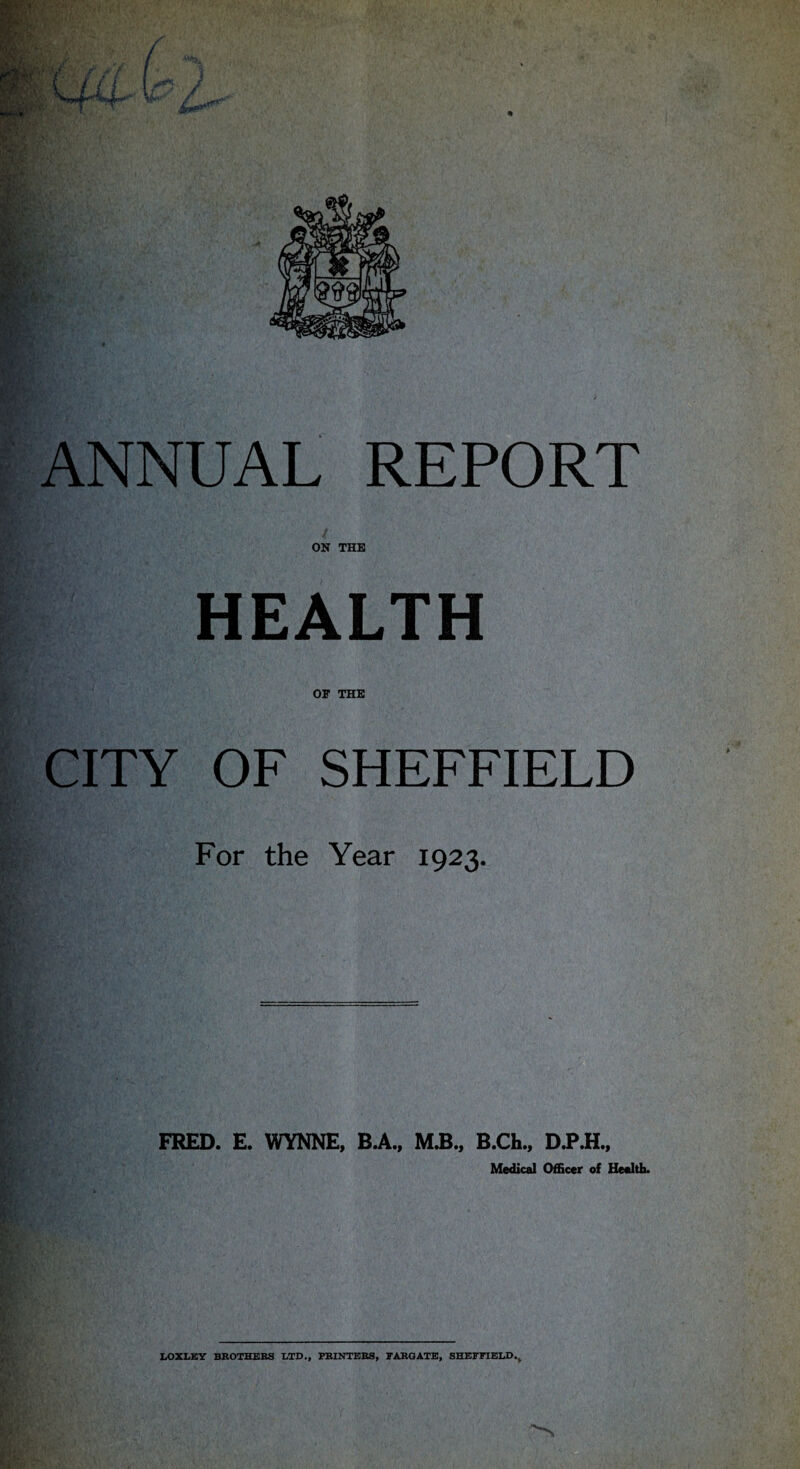 ANNUAL REPORT ON THE HEALTH or THE CITY OF SHEFFIELD For the Year 1923. FRED. E. WYNNE, B.A., M.B., B.Ch., D.P.H., Medical Officer of Healtb. IX>XliEY BBOTHEBS ETD., PBINTEBS, rABOATE, SHEFFIELD.^