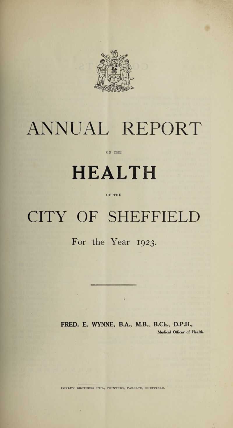 ANNUAL REPORT ON THE HEALTH OF THE CITY OF SHEFFIELD For the Year 1923. FRED. E. WYNNE, B.A., M.B., B.Ch., D.P.H., Medical Officer of Health.