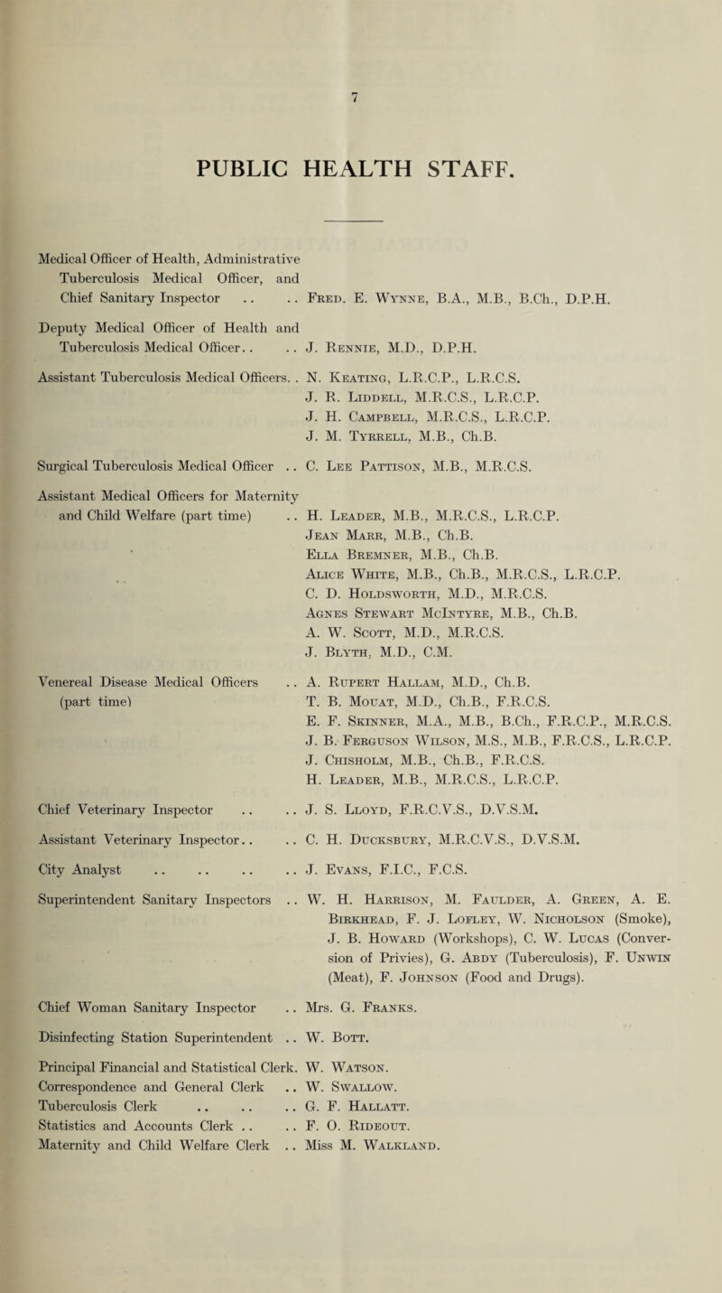 PUBLIC HEALTH STAFF. Medical Officer of Health, Administrative Tuberculosis Medical Officer, and Chief Sanitary Inspector .. .. Fred. E. Wynne, B.A., M.B., B.Ch., D.P.H. Deputy Medical Officer of Health and Tuberculosis Medical Officer.. . J. Rennie, M.D., D.P.H. Assistant Tuberculosis Medical Officers. . N. Keating, L.R.C.P., L.R.C.S. J. R. Liddell, M.R.C.S., L.R.C.P. J. H. Campbell, M.R.C.S., L.R.C.P. J. M. Tyrrell, M.B., Ch.B. Surgical Tuberculosis Medical Officer .. . C. Lee Pattison, M.B., M.R.C.S. Assistant Medical Officers for Maternity and Child Welfare (part time) .. H. Leader, M.B., M.R.C.S., L.R.C.P. Venereal Disease Medical Officers (part time! Jean Marr, M.B., Ch.B. Ella Bremner, M.B., Ch.B. Alice White, M.B., Ch.B., M.R.C.S., L.R.C.P. C. D. Holdsworth, M.D., M.R.C.S. Agnes Stewart McIntyre, M.B., Ch.B. A. W. Scott, M.D., M.R.C.S. J. Blyth, M.D., C.M. . A. Rupert Hallam, M.D., Ch.B. T. B. Mouat, M.D., Ch.B., F.R.C.S. E. F. Skinner, M.A., M.B., B.Ch., F.R.C.P., M.R.C.S. J. B. Ferguson Wilson, M.S., M.B., F.R.C.S., L.R.C.P. J. Chisholm, M.B., Ch.B., F.R.C.S. H. Leader, M.B., M.R.C.S., L.R.C.P. Chief Veterinary Inspector . J. S. Lloyd, F.R.C.V.S., D.V.S.M. Assistant Veterinary Inspector.. , C. H. Ducksbury, M.R.C.V.S., D.V.S.M. City Analyst . J. Evans, F.I.C., F.C.S. Superintendent Sanitary Inspectors . W. H. Harrison, M. Faulder, A. Green, A. E. Birkhead, F. j. Loflby, W. Nicholson (Smoke), J. B. Howard (Workshops), C. W. Lucas (Conver¬ sion of Privies), G. Abdy (Tuberculosis), F. Unwin (Meat), F. Johnson (Food and Drugs). Chief Woman Sanitary Inspector , Mrs. G. Franks. Disinfecting Station Superintendent .. W. Bott. Principal Financial and Statistical Clerk. W. Watson. Correspondence and General Clerk Tuberculosis Clerk Statistics and Accounts Clerk .. Maternity and Child Welfare Clerk .. , W. Swallow. G. F. Hallatt. , F. 0. Rideout. Miss M. Walkland.