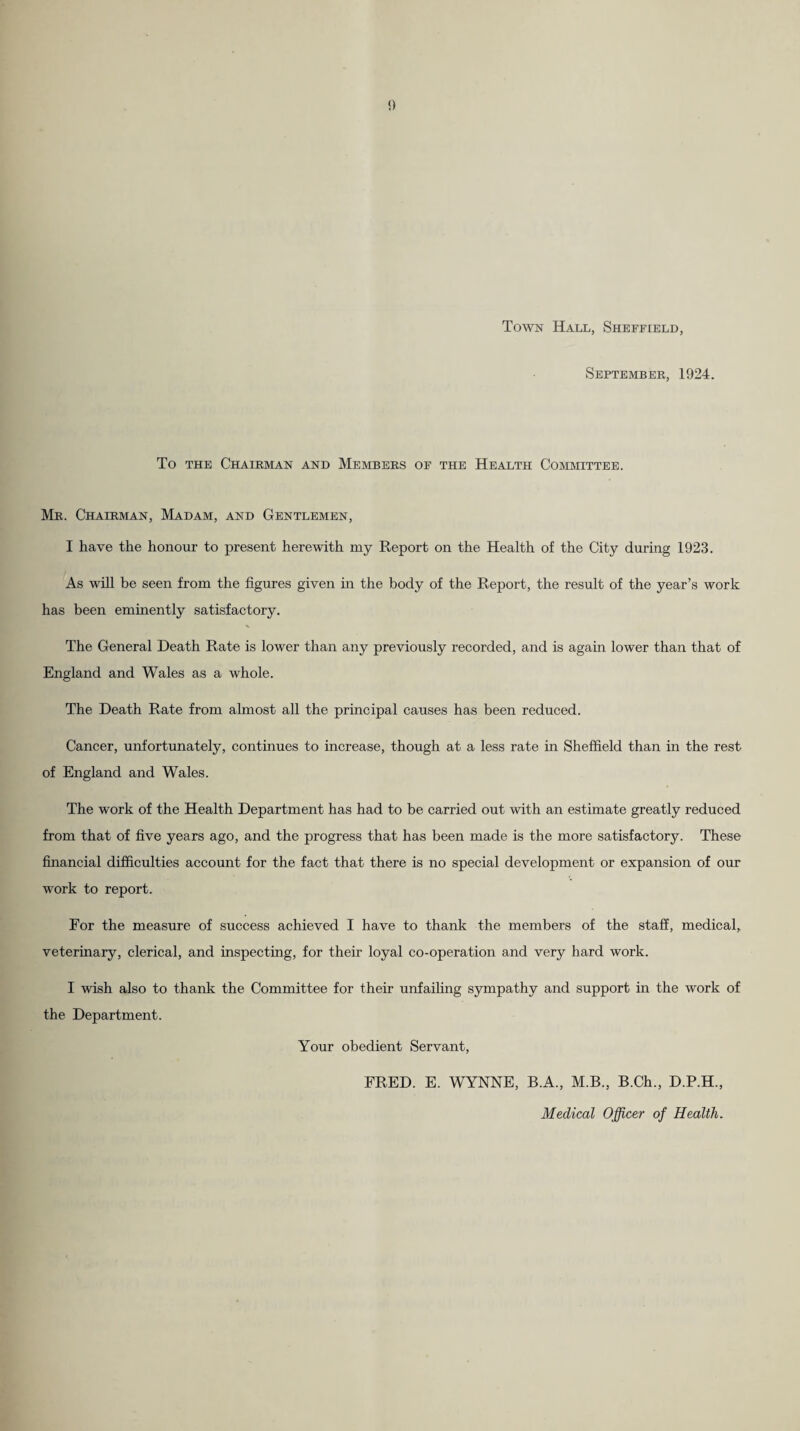 Town Hall, Sheffield, September, 1924. To THE Chairman and Members of the Health Committee. Mr. Chairman, Madam, and Gentlemen, I have the honour to present herewith my Report on the Health of the City during 1923. As will be seen from the figures given m the body of the Report, the result of the year’s work has been eminently satisfactory. The General Death Rate is lower than any previously recorded, and is again lower than that of England and Wales as a whole. The Death Rate from almost all the principal causes has been reduced. Cancer, unfortunately, continues to increase, though at a less rate in Sheffield than in the rest of England and Wales. The work of the Health Department has had to be carried out with an estimate greatly reduced from that of five years ago, and the progress that has been made is the more satisfactory. These financial difficulties account for the fact that there is no special development or expansion of our work to report. For the measure of success achieved I have to thank the members of the staff, medical, veterinary, clerical, and inspecting, for their loyal co-operation and very hard work. I wish also to thank the Committee for their unfailing sympathy and support in the work of the Department. Your obedient Servant, FRED. E. WYNNE, B.A., M.B., B.Ch., D.P.H., Medical Officer of Health.