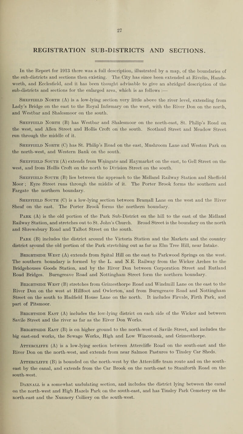 REGISTRATION SUB-DISTRICTS AND SECTIONS. In the Report for 1913 there was a full description, illustrated by a map, of the boundaries of the sub-districts and sections then existing. The City has since been extended at Rivelin, Hands- worth, and Ecclesfield, and it has been thought advisable to give an abridged description of the sub-districts and sections for the enlarged area, which is as follows :— Sheffield North (A) is a low-lying section very little above the river level, extending from Lady’s Bridge on the east to the Royal Infirmary on the west, with the River Don on the north, and Westbar and Shalesmoor on the south. Sheffield North (B) has Westbar and Shalesmoor on the north-east, St. Philip’s Road on the west, and Allen Street and Hollis Croft on the south. Scotland Street and Meadow Street run through the middle of it. Sheffield North (C) has St. Philip’s Road on the east. Mushroom Lane and Weston Park on the north-west, and Western Bank on the south. Sheffield South (A) extends from Wamgate and Haymarket on the east, to Gell Street on the west, and from Hollis Croft on the north to Division Street on the south. Sheffield South (B) lies between the approach to the Midland Railway Station and Sheffield Moor ; Eyre Street runs through the middle of it. The Porter Brook forms the southern and Fargate the northern boundary. Sheffield South (C) is a low-lying section between Bramall Lane on the west and the River Sheaf on the east. The Porter Brook forms the northern boundary. Park (A) is the old portion of the Park Sub-District on the hill to the east of the Midland Railway Station, and stretches out to St. John’s Church. Broad Street is the boundary on the north and Shrewsbury Road and Talbot Street on the south. Park (B) includes the district around the Victoria Station and the Markets and the country district around the old portion of the Park stretching out as far as Elm Tree Hill, near Intake. Brightside West (A) extends from Spital Hfil on the east to Parkwood Springs on the west. The southern boundary is formed by the L. and N.E. Railway from the Wicker Arches to the Bridgehouses Goods Station, and by the River Don between Corporation Street and Rutland Road Bridges. Burngreave Road and Nottingham Street form the northern boundary. Brightside West (B) stretches from Grunesthorpe Road and Windmill Lane on the east to the River Don on the west at Hillfoot and Owlerton, and from Burngreave Road and Nottmgham Street on the south to Hadfield House Lane on the north. It includes Firvale, Firth Park, and part of Pitsmoor. Brightside East (A) includes the low-lying district on each side of the Wicker and between Savile Street and the river as far as the River Don Works. Brightside East (B) is on higher ground to the north-west of Savile Street, and includes the big east-end works, the Sewage Works, High and Low Wmcobank, and Grimesthorpe. Attercliffe (A) is a low-lying section between Attercliffe Road on the south-east and the River Don on the north-west, and extends from near Salmon Pastures to Tinsley Car Sheds. Attercliffe (B) is bounded on the north-west by the Attercliffe tram route and on the south¬ east by the canal, and extends from the Car Brook on the north-east to Staniforth Road on the south-west. Darnall is a somewhat undulating section, and includes the district lying between the canal on the north-west and High Hazels Park on the south-east, and has Tinsley Park Cemetery on the north-east and the Nunnery Colliery on the south-west.