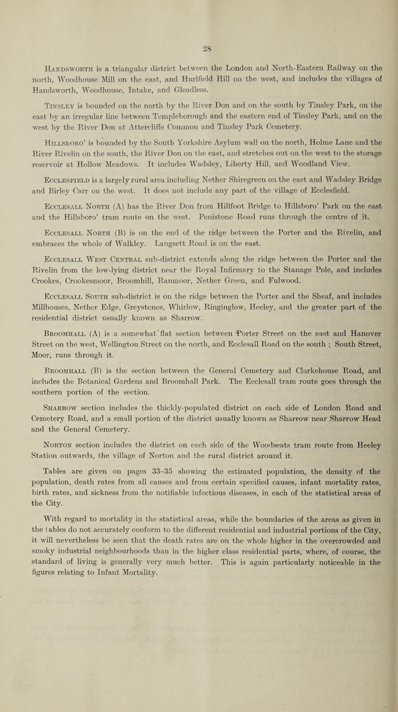Handswobth is a triangular district between the London and North-Eastern Railway on the north, Woodhouse Mill on the east, and Hurlfield Hill on the west, and includes the villages of Handsworth, Woodhouse, Intake, and Gleadless. Tinsley is hounded on the north by the River Don and on the south by Tinsley Park, on the east by an irregular line between Templeborough and the eastern end of Tinsley Park, and on the west by the River Don at Attercliffe Common and Tinsley Park Cemetery. Hillsboeo’ is bounded by the South Yorkshire Asylum wall on the north. Holme Lane and the River Rivelin on the south, the River Don on the east, and stretclies out on the west to the storage reservoir at Hollow Meadows. It includes Wadsley, Liberty Hill, and Woodland View. Ecclesfield is a largely rural area including Nether Shiregreen on the east and Wadsley Bridge and Birley Carr on the west. It does not include any part of the village of Ecclesfield. Ecclesale Nobth (A) has the River Don from Hillfoot Bridge to Hillsboro’ Park on the east and the Hillsboro’ tram route on the west. Penistone Road runs through the centre of it. Ecclesale North (B) is on the end of the ridge between the Porter and the Rivelin, and embraces the whole of Walkley. Langsett Road is on the east. Ecclesale West Central sub-district extends along the ridge between the Porter and the Rivelin from the low-lying district near the Royal Infirmary to the Stanage Pole, and includes Crookes, Crookesmoor, Broomhill, Ranmoor, Nether Green, and Fulwood. Ecclesale South sub-district is on the ridge between the Porter and the Sheaf, and includes Millhouses, Nether Edge, Greystones, Whirlow, Ringinglow, Heeley, and the greater part of the residential district usuallj^ known as Sharrow. Broomhall (A) is a somewhat ‘ flat section between Porter Street on the east and Hanover Street on the west, Wellington vStreet on the north, and Ecclesall Road on the south ; South Street, Moor, runs through it. Broomhall (B) is the section between the General Cemetery and Clarkehouse Road, and includes the Botanical Gardens and Broomhall Park. The Ecclesall tram route goes through the southern portion of the section. Sharrow section includes the thickly-populated district on each side of London Road and Cemetery Road, and a small portion of the district usually known as Sharrow near Sharrow Head and the General Cemetery. Norton section mcludes the district on ea-ch side of the Woodseats tram route from Heeley Station outwards, the village of Norton and the rural district around it. Tables are given on pages 33-35 showing the estimated population, the density of the population, death rates from all causes and from certain specified causes, infant mortality rates, birth rates, and sickness from the notifiable infectious diseases, in each of the statistical areas of the City. With regard to mortality in the statistical areas, while the boundaries of the areas as given in the fables do not accurately conform to the different residential and industrial portions of the City, it will nevertheless be seen that the death rates are on the whole higher in the overcrowded and smoky industrial neighbourhoods than in the higher class residential parts, where, of course, the standard of living is generally very much better. This is again particularly noticeable in the figures relating to Infant Mortality.