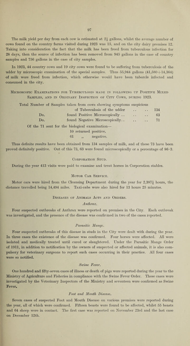 The milk yield per day from each cow is estimated at 2^ gallons, whilst the average number of cows found on the country farms \dsited during 1923 was 15, and on the city dair}^ premises 12. Taking into consideration the fact that the mUk has been freed from tuberculous infection for 28 days, then the source of infection has been removed from 945 gallons m the case of country samples and 756 gallons in the case of city samples. In 1923, 44 country cows and 19 city cows were found to be suffering from tuberculosis of the udder by microscopic examination of the special samples. Thus 55,944 gallons (41,580+14,364) of milk were freed from infection, which otherwise would have been tubercle infected and consumed in the city. Microscopic Examinations for Tuberculosis made in following up Positive Mixed Samples, and in Ordinary Inspection of City Cows, during 1923. Total Number of Samples taken from cows shoiving symptoms suspicious of Tuberculosis of the udder .. .. 134 Do. found Positive Microscopically . . . . .. 63 Do. found Negative Microscopically.. .. .. 71 Of the 71 sent for the biological examination— 10 returned positive. 61 ,, negative. Thus definite results have been obtained from 134 samples of milk, and of these 73 have been proved definitely positive. Out of this 73, 63 were found microscopically or a percentage of 86-3. Corporation Stud. During the year 413 visits were paid to examine and treat horses in Corporation stables. Motor Car Service. Motor cars were hired from the Cleansing Department during the year for 2,387J hours, the distance travelled being 14,494 miles. Taxi-cabs were also hired for 13 hours 25 minutes. Diseases of Animals Acts and Orders. Anthrax. Four suspected outbreaks of Anthrax Avere reported on premises in the City. Each outbreak was investigated, and the presence of the disease was confirmed in two of the cases reported. Parasitic Mange. Four suspected outbreaks of this disease in studs in the City were dealt with during the year. In three cases the existence of the disease was confirmed. Four horses were affected. All were isolated and medically treated until cured or slaughtered. Under the Parasitic Mange Order of 1911, in addition to notification by the owners of suspected or affected animals, it is also com¬ pulsory for veterinary surgeons to report such cases occurring in their practice. All four cases were so notified. Swine Fever. One hundred and fifty-seven cases of illness or death of pigs were reported during the year to the Ministry of Agriculture and Fisheries in compliance with the Swine Fever Order. These cases were investigated by the Veterinary Inspectors of the Ministry and seventeen were confirmed as Swine Fever. Foot and Mouth Disease. Seven cases of suspected Foot and Mouth Disease on various premises were reported during the year, all of which were confirmed. Fifteen beasts were found to be affected, whilst 55 beasts and 64 sheep were in contact. The first case was reported on November 23rd and the last case on December 12th.