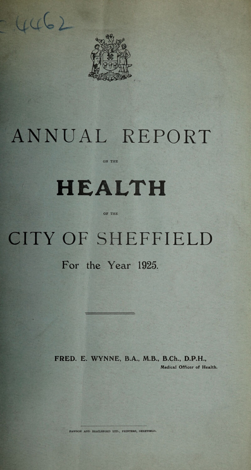 > t ANNUAL REPORT ON THE HEALTH OF THE CITY OF SHEFFIELD For the Year 1925. FRED. E. WYNNE, B.A., M.B., B.Ch., D.P.H., Medical Officer of Health.