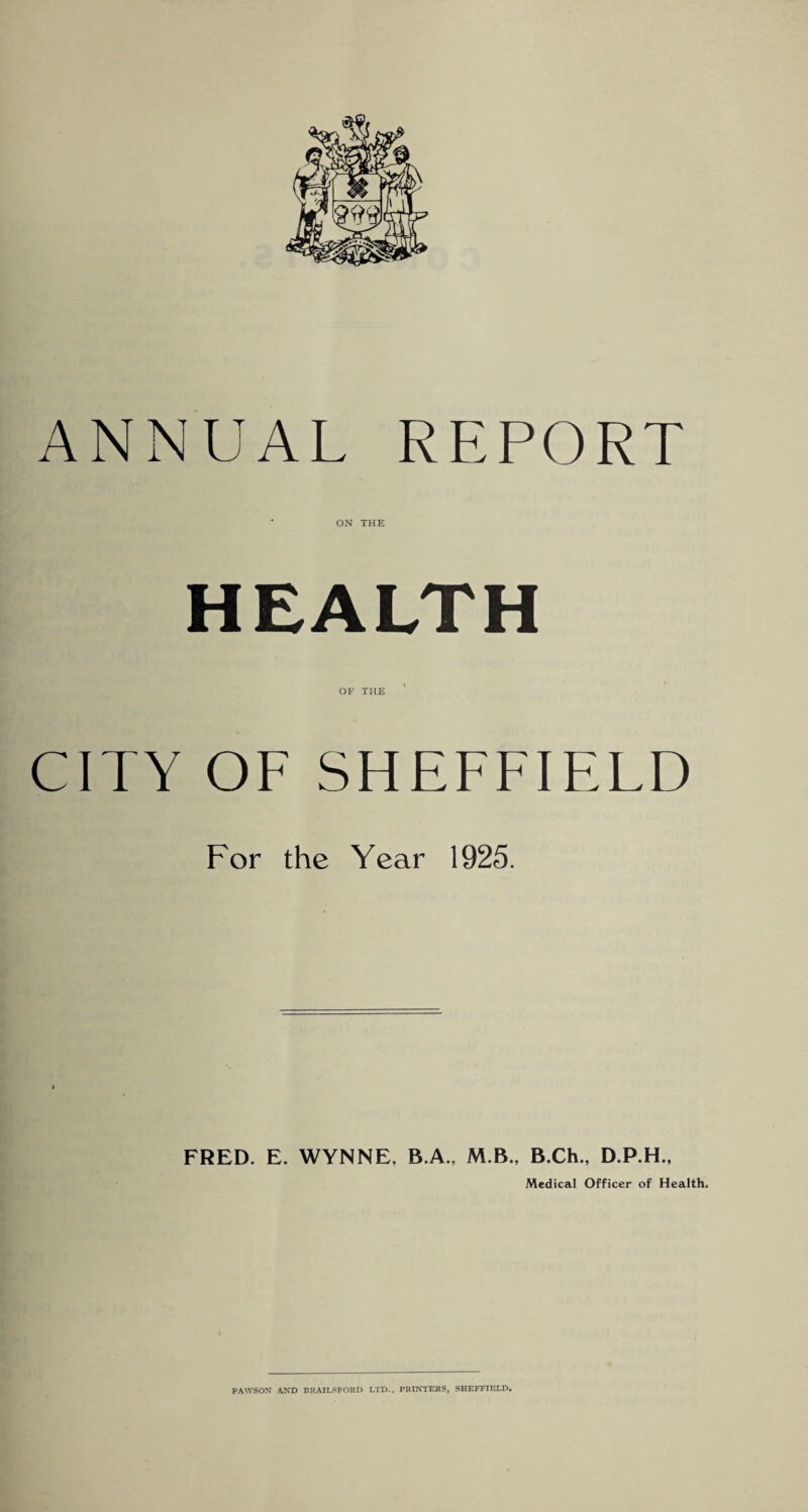 ANNUAL REPORT ON THE HEALTH OF THE CITY OF SHEFFIELD For the Year 1925. FRED. E. WYNNE, B.A., M.B., B.Ch., D.P.H., Medical Officer of Health,