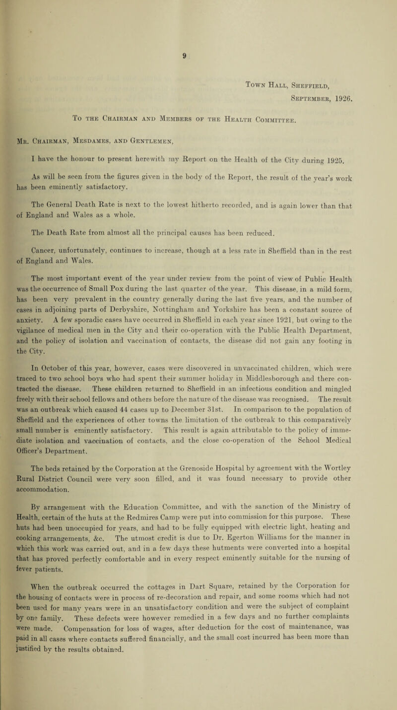 Town Hall, Sheffield, September, 1926. To THE Chairman and Members of the Health Committee. Mr. Chairman, Mesdames, and Gentlemen, I have the honour to present herewith iny Report on the Health of the City during 1925. As will be seen from the figures given in the body of the Report, the result of the year’s work has been eminently satisfactory. The General Death Rate is next to the lowest hitherto recorded, and is again lower than that of England and Wales as a whole. The Death Rate from almost all the principal causes has been reduced. Cancer, unfortunately, continues to increase, though at a less rate in Sheffield than in the rest of England and Wales. The most important event of the year under review from the point of view of Public Health was the occurrence of Small Pox during the last quarter of the year. This disease, in a mild form, has been very prevalent in the country generally during the last five years, and the number of cases in adjoining parts of Derbyshire, Nottingham and Yorkshire has been a constant source of anxiety. A few sporadic cases have occurred in Sheffield in each year since 1921, but owing to the vigilance of medical men in the City and their co-operation with the Public Health Department, and the policy of isolation and vaccination of contacts, the disease did not gain any footing in the City. In October of this year, however, cases were discovered in unvaccinated children, which were traced to two school boys who had spent their summer holiday in Middlesborough and there con¬ tracted the disease. These children returned to Sheffield in an infectious condition and mingled freely with their school fellows and others before the nature of the disease was recognised. The result was an outbreak which caused 44 cases up to December 31st. In comparison to the population of Sheffield and the experiences of other towns the limitation of the outbreak to this comparatively small number is eminently satisfactory. This result is again attributable to the policy of imme¬ diate isolation and vaccination of contacts, and the close co-operation of the School Medical Officer’s Department. The beds retained by the Corporation at the Grenoside Hospital by agreement with the Wortley Rural District Council were very soon filled, and it was found necessary to provide other accommodation. By arrangement with the Education Committee, and with the sanction of the Ministry of Health, certain of the huts at the Redmires Camp were put into commission for this purpose. These huts had been unoccupied for years, and had to be fully equipped with electric light, heating and cooking arrangements, &c. The utmost credit is due to Dr. Egerton Williams for the manner in which this work was carried out, and in a few days these hutments were converted into a hospital that has proved perfectly comfortable and in every respect eminently suitable for the nursing of fever patients. When the outbreak occurred the cottages in Dart Square, retained by the Corporation for the housing of contacts were in process of re-decoration and repair, and some rooms which had not been used for many years were in an unsatisfactory condition and were the subject of complaint by one family. These defects were however remedied in a few days and no further complaints were made. Compensation for loss of wages, after deduction for the cost of maintenance, was paid in all cases where contacts suffered financially, and the small cost incurred has been more than justified by the results obtained.