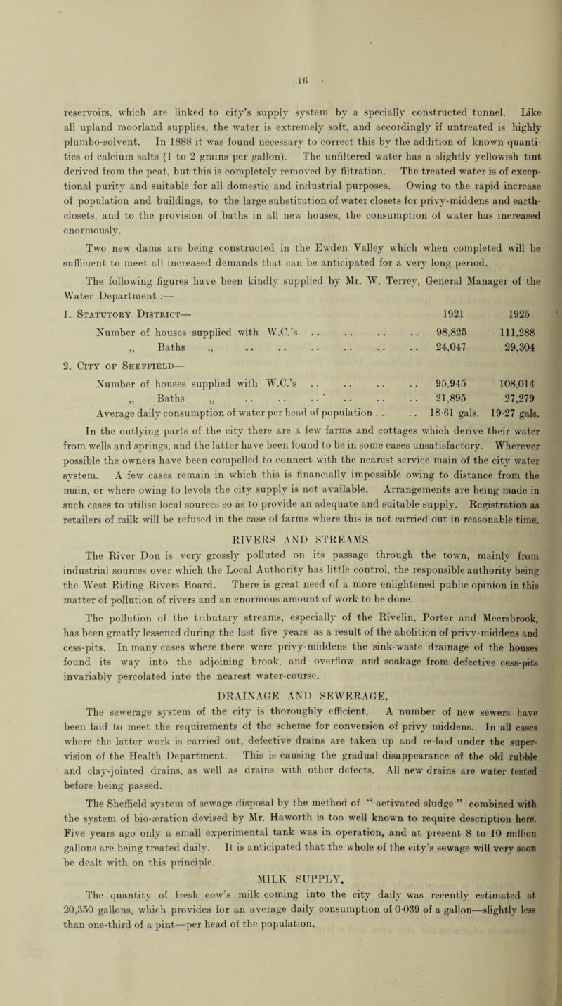 Hi reservoirs, which are linked to city’s supply system by a specially constructed tunnel. Like all upland moorland supplies, the water is extremely soft, and accordingly if untreated is highly plumbo-solvent. In 1888 it was found necessary to correct this by the addition of known quanti¬ ties of calcium salts (1 to 2 grains per gallon). The unfiltered water has a slightly yellowish tint derived from the peat, but this is completely removed by filtration. The treated water is of excep¬ tional purity and suitable for all domestic and industrial purposes. Owing to the rapid increase of population and buildings, to the large substitution of water closets for privy-middens and earth- closets, and to the provision of baths in all new houses, the consumption of water has increased enormously. Two new dams are being constructed in the Ewden Valley which when completed will be sufficient to meet all increased demands that can be anticipated for a very long period. The following figures have been kindly supplied by Mr. W. Terrey, General Manager of the Water Department ;— 1. Statutory District— 1921 1925 Number of houses supplied with W.C.’s ,, Baths ,, .. .. .. .. .. .. 98,825 .. 24,047 111,288 29,304 2. City of Sheffield— Number of houses supplied with W.C.’s ,, Baths ,, .. .. . . ' Average daily consumption of water per head of population . . . . 95,945 .. 21,895 18-61 gals. 108,014 27,279 19-27 gals. In the outlying parts of the city there are a few farms and cottages which derive their water from wells and springs, and the latter have been found to be in some cases unsatisfactory. Wherever possible the owners have been compelled to connect with the nearest service main of the city water system. A few cases remain in which this is financially impossible owing to distance from the main, or where owing to levels the city supply is not available. Arrangements are being made in such cases to utilise local sources so as to provide an adequate and suitable supply. Registration as retailers of milk will be refused in the case of farms where this is not carried out in reasonable time. RIVERS AND STREAMS. The River Don is very grossly polluted on its passage through the town, mainly from industrial sources over which the Local Authority has little control, the responsible authority being the West Riding Rivers Board. There is great need of a more enlightened public opinion in this matter of pollution of rivers and an enormous amount of work to be done. The pollution of the tributary streams, especially of the Rivelin, Porter and Meersbrook, has been greatly lessened during the last five years as a result of the abolition of privy-middens and cess-pits. In many cases where there were privy-middens the sink-waste drainage of the houses found its way into the adjoining brook, and overflow and soakage from defective cess-pits invariably percolated into the nearest water-course. DRAINAGE AND SEWERAGE. The sewerage system of the city is thoroughly efficient. A number of new sewers have been laid to meet the requirements of the scheme for conversion of privy middens. In all cases where the latter work is carried out, defective drains are taken up and re-laid under the super¬ vision of the Health Department. This is causing the gradual disappearance of the old rubble and clay-jointed drains, as well as drains with other defects. All new drains are water tested before being passed. The Sheffield system of sewage disposal by the method of “ activated sludge ” combined with the system of bio-seration devised by Mr. Haworth is too well known to require description here. Five years ago only a small experimental tank was in operation, and at present 8 to 10 million gallons are being treated daily. It is anticipated that the whole of the city’s sewage will very soon be dealt with on this principle. MILK SUPPLY. The quantity of fresh cow’s milk coming into the city daily was recently estimated at 20,350 gallons, which provides for an average daily consumption of 0-039 of a gallon-—slightly less than one-third of a pint—per head of the population.