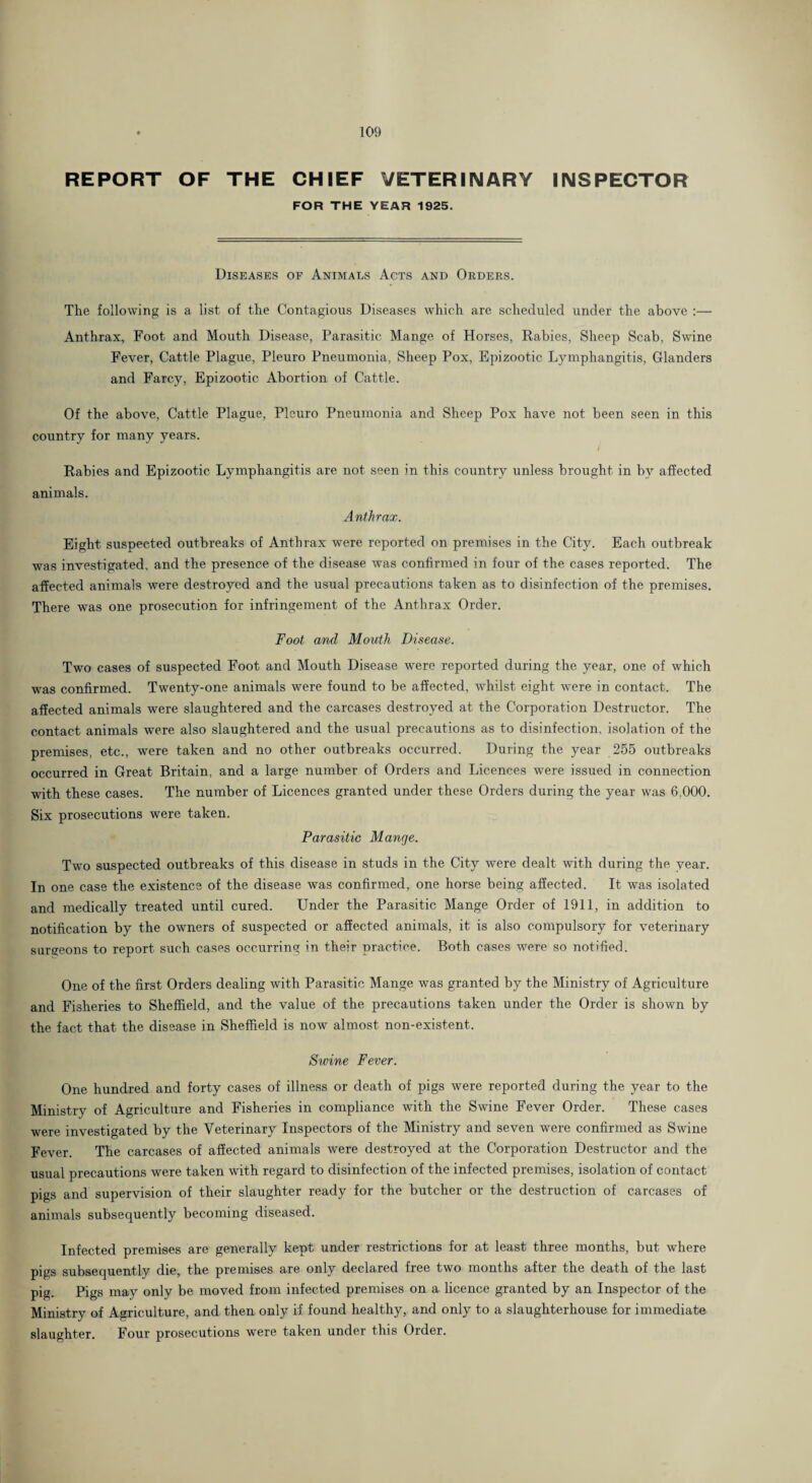 . 109 REPORT OF THE CHIEF VETERINARY INSPECTOR FOR THE YEAR 1925. Diseases of Animals Acts and Orders. The following is a list of the Contagious Diseases which are scheduled under the above ;— Anthrax, Foot and Mouth Disease, Parasitic Mange of Horses, Rabies, Sheep Scab, Swine Fever, Cattle Plague, Pleuro Pneumonia, Sheep Pox, Epizootic Lymphangitis, Glanders and Farcy, Epizootic Abortion of Cattle. Of the above, Cattle Plague, Pleuro Pneumonia and Sheep Pox have not been seen in this country for many years. / Rabies and Epizootic Lymphangitis are not seen in this country unless brought in by affected animals. Anthrax. Eight suspected outbreaks of Anthrax were reported on premises in the City. Each outbreak was investigated, and the presence of the disease was confirmed in four of the cases reported. The affected animals were destroyed and the usual precautions taken as to disinfection of the premises. There was one prosecution for infringement of the Anthrax Order. Foot and Mouth Disease. Two cases of suspected Foot and Mouth Disease were reported during the year, one of which was confirmed. Twenty-one animals were found to be affected, whilst eight were in contact. The affected animals were slaughtered and the carcases destroyed at the Corporation Destructor. The contact animals were also slaughtered and the usual precautions as to disinfection, isolation of the premises, etc., were taken and no other outbreaks occurred. During the year 255 outbreaks occurred in Great Britain, and a large number of Orders and Licences were issued in connection with these cases. The number of Licences granted under these Orders during the year was 6,000. Six prosecutions were taken. Parasitic Mange. Two suspected outbreaks of this disease in studs in the City were dealt with during the year. In one case the existence of the disease was confirmed, one horse being affected. It was isolated and medically treated until cured. Under the Parasitic Mange Order of 1911, in addition to notification by the owners of suspected or affected animals, it is also compulsory for veterinary sargeons to report such cases occurring in their practice. Both cases were so notified. One of the first Orders dealing with Parasitic Mange was granted by the Ministry of Agriculture and Fisheries to Sheffield, and the value of the precautions taken under the Order is shown by the fact that the disease in Sheffield is now almost non-existent. Swine Fever. One hundred and forty cases of illness or death of pigs were reported during the year to the Ministry of Agriculture and Fisheries in compliance with the Swine Fever Order. These cases were investigated by the Veterinary Inspectors of the Ministry and seven were confirmed as Swine Fever. The carcases of affected animals were destroyed at the Corporation Destructor and the usual precautions were taken with regard to disinfection of the infected premises, isolation of contact pigs and supervision of their slaughter ready for the butcher or the destruction of carcases of animals subsequently becoming diseased. Infected premises are generally kept under restrictions for at least three months, but where pigs subsequently die, the premises are only declared free two months after the death of the last pig. Pigs may only be moved from infected premises on a licence granted by an Inspector of the Ministry of Agriculture, and then only if found healthy, and only to a slaughterhouse for immediate slaughter. Four prosecutions were taken under this Order.