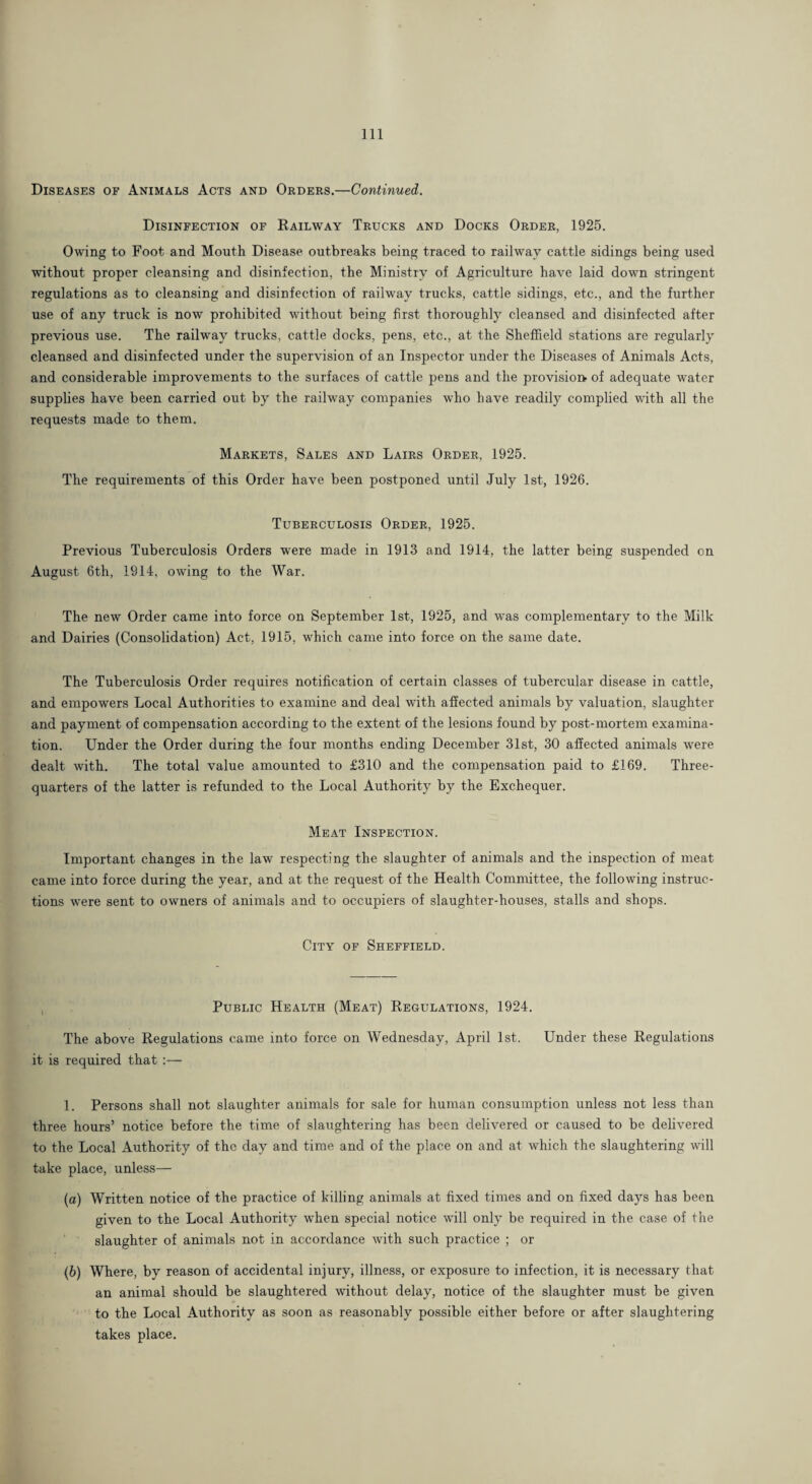 Diseases of Animals Acts and Orders.—Continued. Disinfection of Railway Trucks and Docks Order, 1925. Owing to Foot and Mouth Disease outbreaks being traced to railway cattle sidings being used without proper cleansing and disinfection, the Ministry of Agriculture have laid down stringent regulations as to cleansing and disinfection of railway trucks, cattle sidings, etc., and the further use of any truck is now prohibited without being first thoroughly cleansed and disinfected after previous use. The railway trucks, cattle docks, pens, etc., at the Sheffield stations are regularly cleansed and disinfected under the supervision of an Inspector under the Diseases of Animals Acts, and considerable improvements to the surfaces of cattle pens and the provision? of adequate water supplies have been carried out by the railway companies who have readily complied with all the requests made to them. Markets, Sales and Lairs Order, 1925. The requirements of this Order have been postponed until July 1st, 1926. Tuberculosis Order, 1925. Previous Tuberculosis Orders were made in 1913 and 1914, the latter being suspended on August 6th, 1914, owing to the War. The new Order came into force on September 1st, 1925, and was complementary to the Milk and Dairies (Consolidation) Act, 1915, which came into force on the same date. The Tuberculosis Order requires notification of certain classes of tubercular disease in cattle, and empowers Local Authorities to examine and deal with affected animals by valuation, slaughter and payment of compensation according to the extent of the lesions found by post-mortem examina¬ tion. Under the Order during the four months ending December 31st, 30 affected animals were dealt with. The total value amounted to £310 and the compensation paid to £169. Three- quarters of the latter is refunded to the Local Authority by the Exchequer. Meat Inspection. Important changes in the law respecting the slaughter of animals and the inspection of meat came into force during the year, and at the request of the Health Committee, the following instruc¬ tions were sent to owners of animals and to occupiers of slaughter-houses, stalls and shops. City of Sheffield. , Public Health (Meat) Regulations, 1924. The above Regulations came into force on Wednesday, April 1st. Under these Regulations it is required that :— 1. Persons shall not slaughter animals for sale for human consumption unless not less than three hours’ notice before the time of slaughtering has been delivered or caused to be delivered to the Local Authority of the day and time and of the place on and at which the slaughtering will take place, unless— (а) Written notice of the practice of killing animals at fixed times and on fixed days has been given to the Local Authority when special notice will only be required in the case of the slaughter of animals not in accordance with such practice ; or (б) Where, by reason of accidental injury, illness, or exposure to infection, it is necessary that an animal should be slaughtered without delay, notice of the slaughter must be given to the Local Authority as soon as reasonably possible either before or after slaughtering takes place.