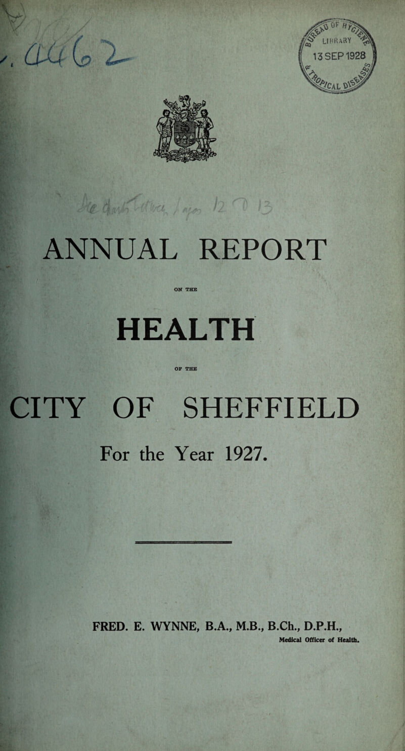 ANNUAL REPORT ON THE HEALTH OF THE CITY OF SHEFFIELD For the Year 1927. FRED. E. WYNNE, B.A., M.B., B.Ch., D.P.H., Medical Officer of Health.