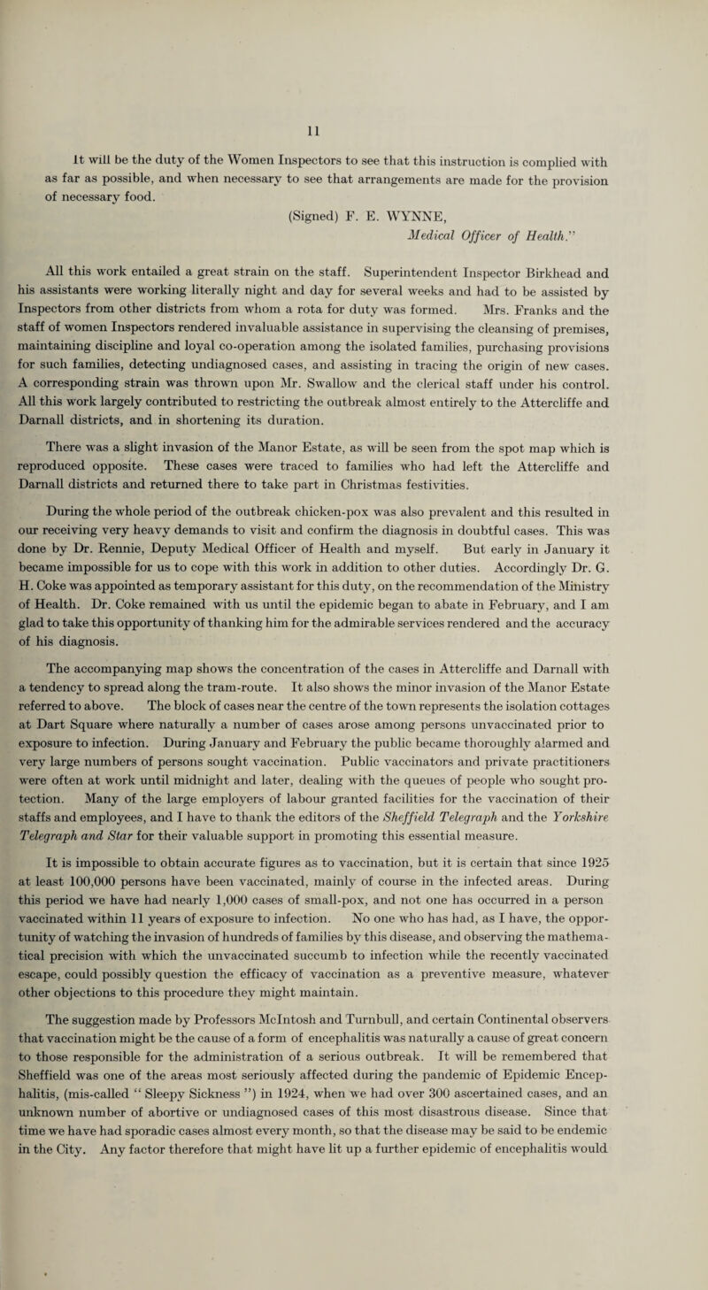 It will be the duty of the Women Inspectors to see that this instruction is complied with as far as possible, and when necessary to see that arrangements are made for the provision of necessary food. (Signed) F. E. WYNNE, Medical Officer of Health.'” All this work entailed a great strain on the staff. Superintendent Inspector Birkhead and his assistants were working literally night and day for several weeks and had to be assisted by Inspectors from other districts from whom a rota for duty was formed. Mrs. Franks and the staff of women Inspectors rendered invaluable assistance in supervising the cleansing of premises, maintaining discipline and loyal co-operation among the isolated families, pmchasing provisions for such families, detecting undiagnosed cases, and assisting in tracing the origin of new cases. A corresponding strain was thrown upon Mr. Swallow and the clerical staff under his control. All this work largely contributed to restricting the outbreak almost entirely to the Attercliffe and Darnall districts, and in shortening its duration. There was a shght invasion of the Manor Estate, as wiU be seen from the spot map which is reproduced opposite. These cases were traced to families who had left the Attercliffe and Darnall districts and returned there to take part in Christmas festivities. During the whole period of the outbreak chicken-pox was also prevalent and this resulted in our receiving very heavy demands to visit and confirm the diagnosis in doubtful cases. This was done by Dr. Rennie, Deputy Medical Officer of Health and myself. But early in January it became impossible for us to cope with this work in addition to other duties. Accordingly Dr. G. H. Coke was appointed as temporary assistant for this duty, on the recommendation of the Ministry of Health. Dr. Coke remained with us until the epidemic began to abate in February, and I am glad to take this opportunity of thanking him for the admirable services rendered and the accuracy of his diagnosis. The accompanying map shows the concentration of the cases in Attercliffe and Darnall with a tendency to spread along the tram-route. It also shows the minor invasion of the Manor Estate referred to above. The block of cases near the centre of the town represents the isolation cottages at Dart Square where naturally a number of cases arose among persons unvaccinated prior to exposure to infection. During January and February the public became thoroughly alarmed and very large numbers of persons sought vaccination. Public vaccinators and private practitioners were often at work until midnight and later, deahng with the queues of people who sought pro¬ tection. Many of the large employers of labour granted facilities for the vaccination of their staffs and employees, and I have to thank the editors of the Sheffield Telegraph and the Yorkshire Telegraph and Star for their valuable support in promoting this essential measure. It is impossible to obtain accurate figures as to vaccination, but it is certain that since 1925 at least 100,000 persons have been vaccinated, mainly of course in the infected areas. During this period we have had nearly 1,000 cases of small-pox, and not one has occmred in a person vaccinated within 11 years of exposure to infection. No one who has had, as I have, the oppor¬ tunity of watching the invasion of hundreds of families by this disease, and observing the mathema¬ tical precision with which the unvaccinated succumb to infection while the recently vaccinated escape, could possibly question the efficacy of vaccination as a preventive measure, whatever other objections to this procedure they might maintain. The suggestion made by Professors McIntosh and Turnbull, and certain Continental observers that vaccination might be the cause of a form of encephalitis was natmally a cause of great concern to those responsible for the administration of a serious outbreak. It will be remembered that Sheffield was one of the areas most seriously affected during the pandemic of Epidemic Encej)- halitis, (mis-called “ Sleepy Sickness ”) in 1924, when we had over 300 ascertained cases, and an unknown number of abortive or undiagnosed cases of this most disastrous disease. Since that time we have had sporadic cases almost every month, so that the disease may be said to be endemic in the City. Any factor therefore that might have lit up a further epidemic of encephahtis would