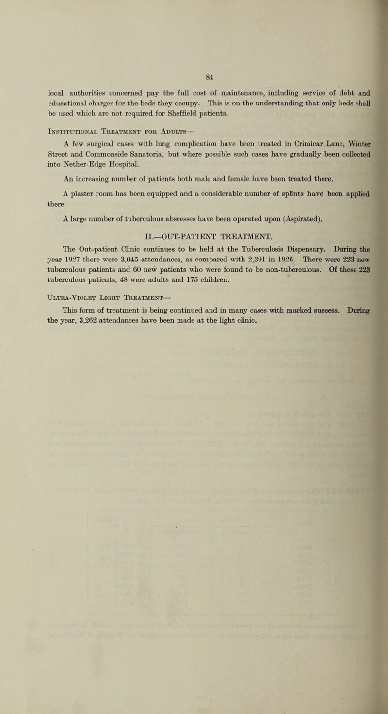local authorities concerned pay the full cost of maintenance, including service of debt and educational charges for the beds they occupy. This is on the understanding that only beds shall be used which are not required for Sheffield patients. Institutional Treatment for Adults— A few srtrgical cases with lung complication have been treated in Crimicar Lane, Winter Street and Commonside Sanatoria, but where possible sueh cases have gradually been collected into Nether-Edge Hospital. An increasing number of patients both male and female have been treated there. A plaster room has been equipped and a considerable number of splints have been apphed there. A large number of tuberculous abscesses have been operated upon (Aspirated). II.—OUT-PATIENT TREATiVIENT. The Out-patient Clinic continues to be held at the Tuberculosis Dispensary. During the year 1927 there were 3,045 attendances, as compared with 2,391 in 1926. There were 223 new tuberculous patients and 60 new patients who were foimd to be non-tuberculous. Of these 223 tuberculous patients, 48 were adults and 175 children. Ultra-Violet Light Treatment— This form of treatment is being continued and in many cases with marked success. During the year, 3,262 attendances have been made at the hght chnie.