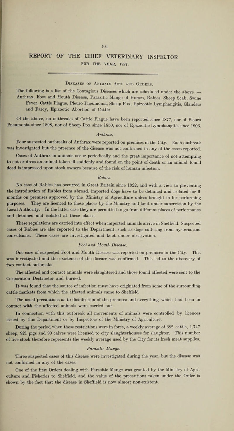 ]01 REPORT OF THE CHIEF VETERINARY INSPECTOR FOR THE YEAR, 1927. Diseases of Animals Acts and Orders. The following is a list of the Contagious Diseases which are scheduled under the above :— Anthrax, Foot and Mouth Disease, Parasitic Mange of Horses, Rabies, Sheep Scab, Swine Fever, Cattle Plague, Pleuro Pneumonia, Sheep Pox, Epizootic Lymphangitis, Glanders and Farcy, Epizootic Abortion of Cattle Of the above, no outbreaks of Cattle Plague have been reported since 1877, nor of Pleuro Pneumonia since 1898, nor of Sheep Pox since 1850, nor of Epizooitic Lymphangitis since 1906. Anthrax. Four suspected outbreaks of Anthrax were reported on premises in the City. Each outbreak was investigated but the presence of the disease was not confirmed in any of the cases reported. Cases of Anthrax in animals occur periodically and the great importance of not attempting to cut or dress an animal taken iU suddenly and found on the point of death or an animal found dead is impressed upon stock owners because of the risk of human infection. Rabies. No case of Rabies has occurred in Great Britain since 1922, and with a view to preventing the introduction of Rabies from abroad, imported dogs have to be detained and isolated for 6 months on premises approved by the Ministry of Agriculture unless brought in for performing purposes. They are licenced to these places by the Ministry and kept under supervision by the Local Authority. In the latter case they are permitted to go from different places of performance and detained and isolated at these places. These regulations are carried into effect when imported animals arrive in Sheffield. Suspected cases of Rabies are also reported to the Department, such as dogs suffering from hysteria and convulsions. These cases are investigated and kept under observation. Foot and Mouth Disease. One case of suspected Foot and Mouth Disease was reported on premises in the City. This was investigated and the existence of the disease was confirmed. This led to the discovery of two contact outbreaks. The affected and contact animals were slaughtered and those found affected were sent to the Corporation Destructor and burned. It was found that the source of infection must have originated from some of the surrounding cattle markets from which the affected animals came to Sheffield The usual precautions as to disinfection of the premises and everything which had been in contact with the affected animals were carried out. In connection with this outbreak all movements of animals were controlled by hcences issued by this Department or by Inspectors of the Ministry of Agriculture. During the period when these restrictions were in force, a weekly average of 682 cattle, 1,747 sheep, 921 pigs and 90 calves were hcensed to city slaughterhouses for slaughter. This number of live stock therefore represents the weekly average used by the City for its fresh meat supplies. Parasitic Mange. Three suspected cases of this disease were investigated during the year, but the disease was not confirmed in any of the cases. One of the first Orders dealing with Parasitic Mange was granted by the Ministry of Agri¬ culture and Fisheries to Sheffield, and the value of the precautions taken under the Order is shown by the fact that the disease in Sheffield is now almost non-existent.