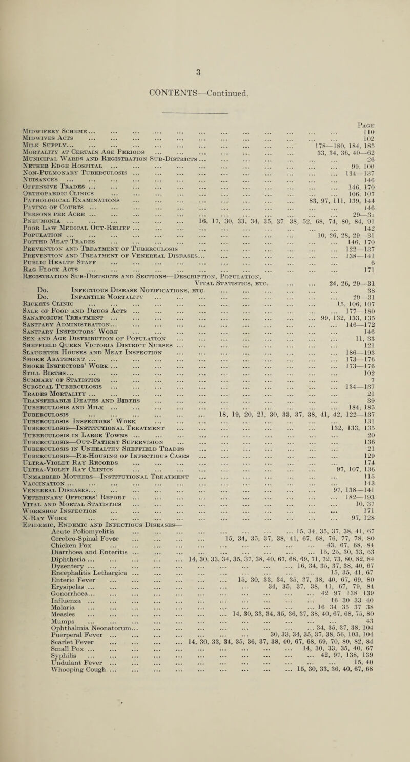CONTENTS—Continued. 83, 97, 1 16, 17, 30, 33, 34, 35, 37 38, 52, 68, 74 . 10, 26 Page no 102 78—180, 184, 185 33, 34, 36, 40—62 26 99, 100 134—137 146 146, 170 106, 107 11, 139, 144 146 29—3 i 80, 84, 91 142 28, 29—31 146, 170 122—137 138-141 6 171 99, 1 Midwifery Scheme ... Mid WIVES .-Vcts Milk Supply... Mortality at Certain Age Periods Municipal Wards and Registration Sub-Districts Nether Edge Hospital Non-Pulmonary Tuberculosis Nuisances Offensive Trades ... Orthopaedic Clinics P.ATHOLOGICAL EXAMINATIONS Paving of Courts ... Persons per Acre ... Pneumonia ... Poor Law Medical Out-Relief Population ... Potted Meat Tr-^IiDes Prevention and Treatment of Tuberculosis Prevention and Treatment of Venereal Diseases... Public Health Staff Rag Flock Acts . Registration Sub-Districts and Sections—Description, Population, Vital Statistics, etc. Do. Infectious Disease Notifications, ETC. Do. Infantile Mortality Rickets Clinic Sale of Food and Drugs Acts ... Sanatorium Treatment ... Sanitary Adiiunistration... S.4NITARY Inspectors’ Work Sex and Age Distribution of Population Sheffield Queen Victoria District Nurses Sl.aughter Houses and Meat Inspection Smoke Abatement ... Smoke Inspectors’Work ... Still Births ... SuMM.ARY OF Statistics Surgical Tuberculosis . Trades Mortality ... Transferable Deaths and Births Tuberculosis and Milk ... Tuberculosis . 18, 19, 20. 21, 30, 33, 37, 38, 41, 4 Tuberculosis Inspectors’ Work Tuberculosis—Institutional Treatment Tuberculosis in Large Towns ... Tuberculosis—Out-Patient Supervision Tuberculosis in Unhealthy Sheffield Trades Tuberculosis—Re-Housing of Infectious Cases Ultr.a-Violet Ray Records Ultra-Violet Ray Clinics Unm.arried Mothers—Institutional Treatment Vaccination ... Venereal Diseases... Veterinary Officers’ Report ... Vital and Mortal Statistics Workshop Inspection X-R.4Y Work . Epidemic, Endemic and Infectious Diseases— Acute Poliomyelitis ... ... ... ... ... ... ... ... 15, 34, 35, 37, 38, 41, 67 Cerebro-Spiiial Fever ... ... ... ... 15, 34, 35, 37, 38, 41, 67, 68, 76, 77, 78, 80 Chicken Pox . 43, 67, 68, 84 Diarrhoea and Enteritis ... ... ... ... ... ... ... ... ... 15,25,30,33,53 Diphtheria. 14, 30, 33, 34, 36, 37, 38, 40, 67, 68, 69, 71, 72, 73, 80, 82, 84 Dysentery ... ... ... ... ... ... ... ... ... ... 16, 34, 35, 37, 38, 40, 67 Encephalitis Lethargica ... ... ... ... ... ... ... ... ... 15, 35, 41, 67 Enteric Fever ... ... ... ... ... ... 15, 30. 33, 34, 35, 37, 38, 40, 67, 69, 80 Erysipelas ... ... ... ... ... ... ... ... 34, 35, 37, .38, 41, 67, 79, 84 Gonorrhoea... ... ... ... ... ... ... ... ... ... ... 42 97 138 139 Influenza ... ... ... ... ... ... ... ... ... ... ... 16 30 33 40 Malaria ... ... ... ... ... ... ... ... ... ... ... 16 34 35 37 38 Measles . 14, 30, 33, 34, 35, 36, 37, 38, 40, 67, 68, 75, 80 Mumps ... ... ... ... ... ... ... ... ... ... ... ... 43 ■ . 34, 35. 37, 38, 104 . 30, 33, .34, 35, 37, 38, .56, 103, 104 . 14, ,30, 33, 34, 35, 36, 37, 38, 40, 67, 68, 69, 70, 80, 82, 84 . 14, 30, 33, 36, 40, 67 . 42, 97, 138, 139 . 15, 40 . 16, 30, 33, 36, 40, 67, 68 24, 26, 29—31 38 29—31 1.5, 106, 107 177—180 12, 133, 135 146—172 146 11, 33 121 186—193 173—176 173—176 102 7 134—137 21 39 184, 185 122—137 13! 133, 13 135 20 136 21 129 174 97, 107, 136 115 143 138-141 182—193 10, 37 171 97, 128 97, Ophthalmia Neonatorum... Puerperal Fever ... Scarlet Fever Small Pox ... Sj'jihilis Undulant Fever ... Whooping Cough ...