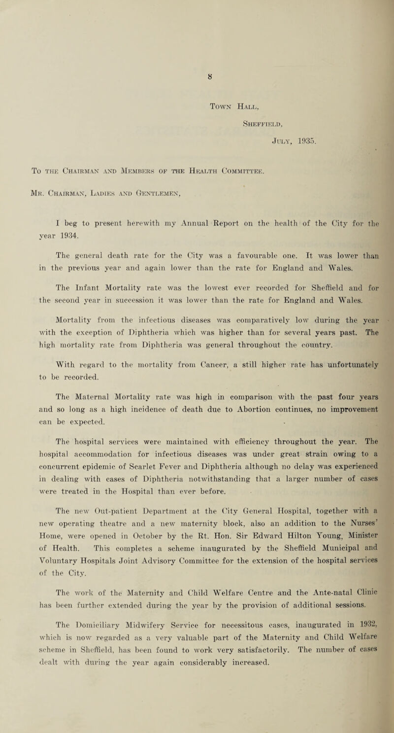 Town Hall, ShEFFIP]LI). July, 1935. To THE ChAIRM.\N and MEMBERS OF 'FHE Hi<>LTH COMMITTEE. Mr. Chairman, Ladies and Gentlemen, I beg to present herewith my Annual Report on the health of the City foi- the year 1934. The general death rate for the City was a favourable one. It was lower than in the previous year and again lower than the rate for England and Wales. The Infant Mortality rate was the lowest ever recorded for Sheffield and for the second year in succession it was lowei- than the rate for England and Wales. Mortality from the infectious diseases was comparatively low during the year with the exception of Diphtheria which was higher than for several years past. The high mortality rate from Diphtheria was general throughout the country. With regard to the mortality from Cancer, a still higher rate has unfortunately to be recorded. The Maternal Mortality rate Avas high in comparison with the past four years and so long as a high incidence of death due to Abortion continues, no improvement can be expected. The hospital services were maintained Avith efficiency throughout the year. The hospital accommodation for infectious diseases was under great strain owing to a concurrent epidemic of Scarlet Fever and Diphtheria although no delay was experienced in dealing Avith eases of Diphtheria notAvithstanding that a larger number of cases Avere treated in the Hospital than ever before. The ncAv Out-patient Department at the (hty General Plospital, together AA’ith a new operating theatre and a new maternity block, also an addition to the Nurses' Home, were opened in October by the Rt. Hon. Sir Edward Hilton Young, Minister of Health. This completes a scheme inaugurated by the Sheffield Municipal and Voluntary Hospitals Joint Advisory Committee for the extension of the hospital services of the City. The AAmrk of the Maternity and Child Welfare Centre and the Ante-natal Clinic has been further extended during the year by the provision of additional sessions. The Domiciliary Midwifery Service for necessitous cases, inaugurated in 1932, Avhich is noAv regarded as a very valuable part of the Maternity and Child Welfare scheme in Sheffield, has been found to Avork very satisfactorily. The number of cases dealt Avith during the year again considerably increased.