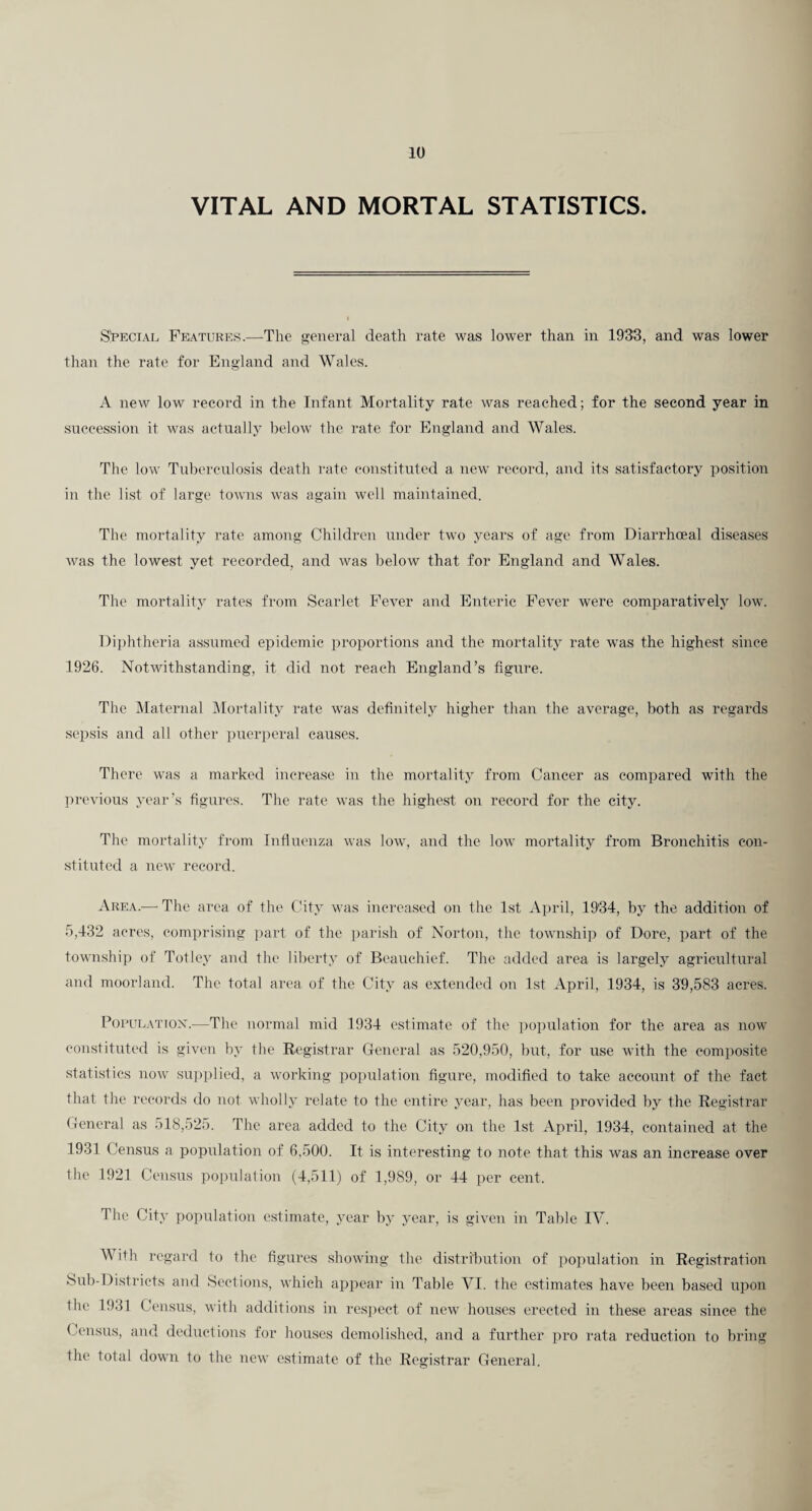 VITAL AND MORTAL STATISTICS. S'PECiAL Features.—The general death rate was lower than in 1933, and was lower than the rate for England and Wales. A new low record in the Infant Mortality rate was reached; for the second year in succession it was actually below the rate for England and Wales. The low Tuberculosis death rate constituted a new record, and its satisfactory position in the list of large towns was again w'cll maintained. The mortality rate among Children under two years of age from Diarrhceal di.seases Avas the lowest yet recorded, and was beloAV that for England and Wales. The mortality rates from Scarlet Fever and Enteric Fever were comparatively low. l)il)htheria assumed epidemic ])roportions and the mortality rate was the highest since 1926. Notwithstanding, it did not reach England’s figure. The jMaternal ^Mortality rate was definitely higher than the average, both as regards sepsis and all other puerperal causes. There was a marked increase in the mortality from Cancer as compared with the in-evious year’s figures. The rate was the highest on record for the city. The mortality from Influenza was low, and the low mortality from Bronchitis con¬ stituted a new record. Area.—■ The area of the City was increased on the 1st April, 1934, by the addition of 5,432 acres, comprising ])art of the parish of Norton, the townshi]) of Dore, part of the township of Totley and the liberty of Beauchief. The added area is largely agricultural and moorland. The total area of the City as extended on 1st April, 1934, is 39,583 acres. PoPULATiox.—The normal mid 1934 estimate of the population for the area as now constituted is given by the Registrar Ceneral as 520,950, but, for use with the comi)osite statistics now supplit'd, a working population figure, modified to take aecoAUit of the fact that the records do not wholly relate to the entire year, has been provided by the Registrar Cenex’al as 518,525. The area added to the City on the 1st April, 1934, contained at the 1931 Census a population of 6,500. It is interesting to note that this was an increase over the 1921 Census population (4,511) of 1,989, or 44 per cent. The City population estimate, year by year, is given in Table IV. With regard to the figures showing the distribution of population in Registration Sub-Districts and Sections, which appear in Table VI. the estimates have been based upon the 1931 Census, with additions in re.sjtect of new houses erected in these areas since the Census, and deductions for houses demolished, and a further pro rata reduction to bring the total down to the new estimate of the Registrar General.