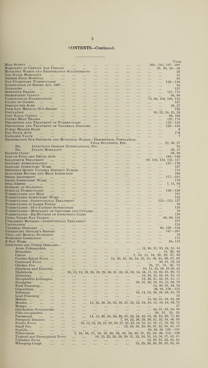 CONTENTS—Continued. Districts Milk Supply ... Mortality at Certain Age Periods Municipal Wards and Registration Sub Neo-Natal Mortality Nether Edge Hospital Non-Pulmonary Tuberculosis Notification of Births Act, 1907 Nuisances ... ■ Offensive Trades Orthopaedic Clinics Pathological Examinations Paving of Courts Persons per Acre Poor Law Medical Out-Relief Population Post Natal Clinics ... Potted Meat Trades Prevention and Treatment of Tuberculosis ... Prevention and Treatment of Venereal Diseases Public Health Staff Rag Flock Acts . Rateable Value Registration Sub-Districts and Municipal Wards—Description, Popul Vital Statistics, Etc Do. Infectious Disease Notifications, Etc. Do. Infant Mortality Rickets Clinic Sale of Food and Drugs Acts Sanatorium Treatment Sanitary Administration ... Sanitary Inspectors’ Work Sheffield Queen Victoria District Nurses Slaughter Houses and Meat Inspection Smoke Abatement Smoke Inspectors’ Work Still Births ... Summary of Statistics Surgical Tuberculosis Tuberculosis and Milk Tuberculosis Inspectors’ Work Tuberculosis—Institutional Treatment Tuberculosis in Large Towns Tuberculosis—Out-Patient Supervision Tuberculosis—Mortality of Grinders and Cutlers Tuberculosis—Re-Housing of Infectious Cases Ultra-Violet Ray Clinics ... Unmarried Mothers—Institutional Treatment Vaccination Venereal Diseases ... Veterinary Officer’s Report Vital and Mortal Statistics Workshop Inspection X-Ray Work ... Infectious and Other Diseases Acute Poliomyelitis Bronchitis Cancer ... Cerebro-Spinal Fever .. Continued Fever Chicken Pox Diarrhoea and Enteritis Diphtheria ... ... ... 10, 1 Dysentery Encephalitis Lethargica Erysipelas Food Poisoning... Gonorrhoea Influenza Lead Poisoning Malaria ... Measles ... Mumps ... Ophthalmia Neonatorum Polio-encephalitis Pneumonia Puerperal Diseases Scarlet Fever ... Small Pox Syphilis ... Tuberculosis Typhoid and Paratyphoid Fe Undulant Fever Whooping Cough ATION, Page 183—185, 197—201 29, 30, 35—50 22 21 92 ... 126—128 94 137 137, 174 98 99 2, 89, 103, 130, *135 137 26, 27 133 10, 23, 24, 25, 26 88, 102 137, 174 ... 113—128 ... 129—132 6 174 7 ... 22, 26, 27 34 26, 27 98, 99 ... 182—186 92, 123, 124, 125, 127 ... 137—176 137 112 190 ... 177—181 179 ... 7, 11, 94 7 ... 126—128 197 122 123—125, 127 18 128 19 120 89, 99, 128 107 134 88, 129—132 ... 187—201 10 175 88, 119 13, 30, 31, 33, 34, 35, 55 .15, 28, 43 7, 10, 15, 16, 26, 29, 37, 82 13, 30, 31, 33, 34, 35, 55, 56, 65, 66, 67, 69 30, 31. 33, 34 28, 37, 55, 56, 73 10, 13, 23, 26, 28 29, 44 28, 29, 30, 31, 33, 34, 35, 55, 56, 57, 59, 60, 61, 69, 73 ... 13, 30, 31, 33, 34, 35, 55 13, 30, 31, 33, 34, 35, 55 30, 31, 33, 34, 35, 55, 68, 73 14, 30, 31, 33, 34 36, 88, 129—132 10, 14, 23, 26, 28, 29, 35, 73 . 14 14, 30, 31, 33, 34, 36 23, 26, 28, 29, 30, 31, 32, 33, 34, 35, 55, 56, 64, 69, 73 . 37 ... 30, 31, 33, 34, 96 ... 30, 31, 33, 34 15, 26, 28, 29, 30, 31, 33, 34, 43, 55, 56, 62, 69, 77, 81 7, 10, 23, 26, 29, 30, 31, 33, 34, 46, 95 26, 28, 29, 30, 31, 32, 33, 34, 35, 55, 56, 57, 58, 69, 73 ... 12, 26, 28, 29, 30, 31, 33, 34, 35, 55 . 28, 36, 88, 129—132 7, 10, 16, 17, 18, 19, 20, 26, 28, 29, 30, 31, 33, 34, 36, 113—128 10, 13, 23, 26, 29, 30, 31, 33, 34, 35, 55, 56, 57, 63, 69 . 13, 30, 31, 33, 34, 35 . 13, 23, 26, 28, 29, 32, 35, 55 2, 13, 23, 26 12, 14, 10, 12, 2