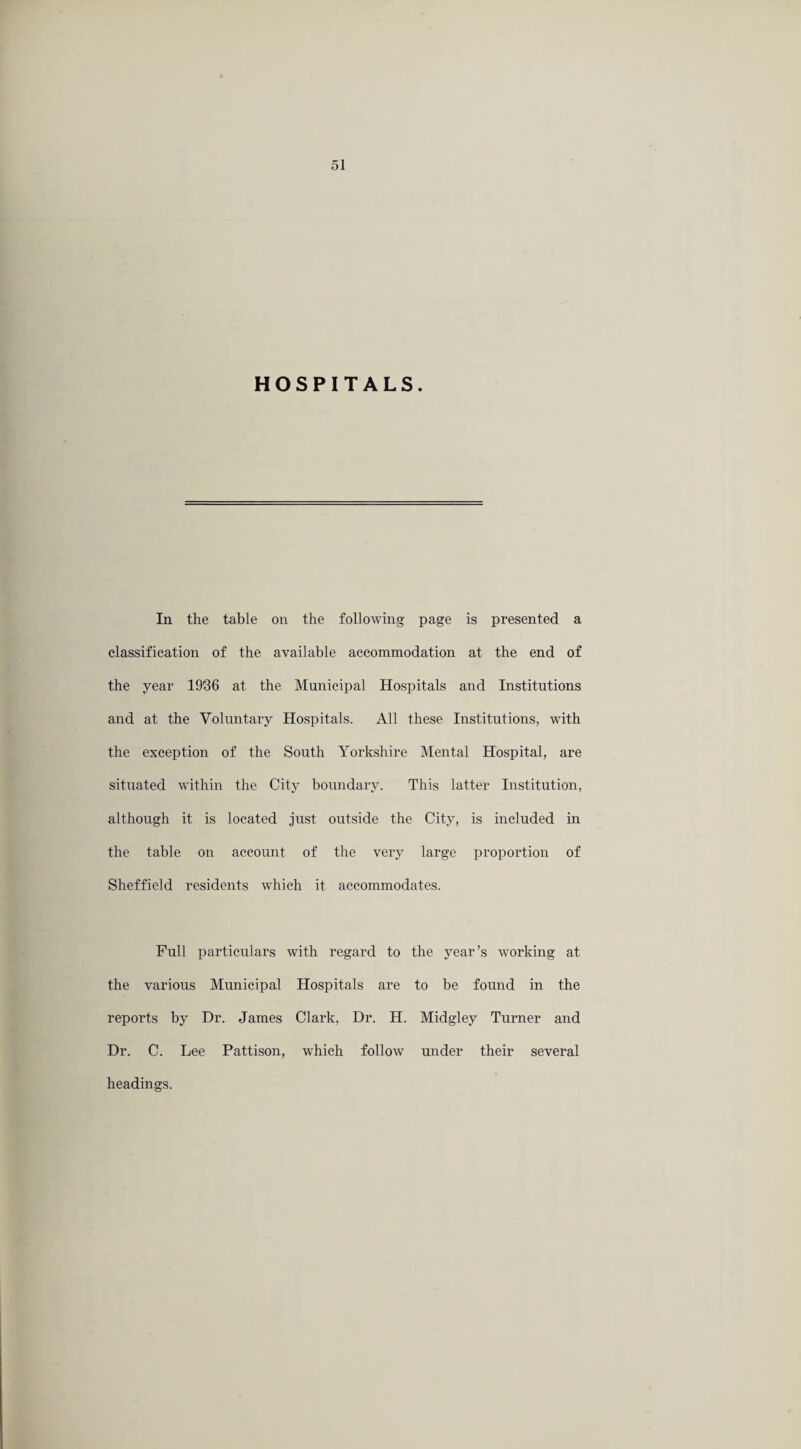 HOSPITALS. In the table on the following page is presented a classification of the available accommodation at the end of the year 19'36 at the Municipal Hospitals and Institutions and at the Voluntary Hospitals. All these Institutions, with the exception of the South Yorkshire Mental Hospital, are situated within the City boundary. This latter Institution, although it is located just outside the City, is included in the table on account of the very large proportion of Sheffield residents which it accommodates. Full particulars with regard to the year’s working at the various Municipal Hospitals are to be found in the reports by Dr. James Clark, Dr. H. Midgley Turner and Dr. C. Lee Pattison, which follow under their several headings.