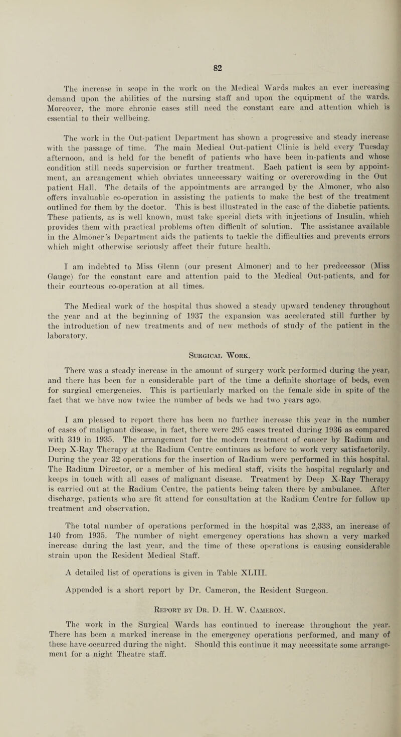 The increase in scope in the work on the Medical Wards makes an ever increasing demand upon the abilities of the nursing staff and upon the equipment of the wards. Moreover, the more chronic cases still need the constant care and attention which is essential to their wellbeing. The work in the Out-patient Department has shown a progressive and steady increase with the passage of time. The main Medical Out-patient Clinic is held every Tuesday afternoon, and is held for the benefit of patients who have been in-patients and whose condition still needs supervision or further treatment. Each patient is seen by appoint¬ ment, an arrangement which obviates unnecessary waiting or overcrowding in the Out patient Hall. The details of the appointments are arranged by the Almoner, who also offers invaluable co-operation in assisting the patients to make the best of the treatment outlined for them by the doctor. This is best illustrated in the case of the diabetic patients. These patients, as is well known, must take special diets with injections of Insulin, which provides them with practical problems often difficult of solution. The assistance available in the Almoner’s Department aids the patients to tackle the difficulties and prevents errors which might otherwise seriously affect their future health. I am indebted to Miss Glenn (our present Almoner) and to her predecessor (Miss Gauge) for the constant care and attention paid to the Medical Out-patients, and for their courteous co-operation at all times. The Medical work of the hospital thus showed a steady upward tendency throughout the year and at the beginning of 1937 the expansion was accelerated still further by the introduction of new treatments and of new methods of study of the patient in the laboratory. Surgical Work. There was a steady increase in the amount of surgery work performed during the year, and there has been for a considerable part of the time a definite shortage of beds, even for surgical emergencies. This is particularly marked on the female side in spite of the fact that we have now twice the number of beds we had two years ago. I am pleased to report there has been no further increase this year in the number of cases of malignant disease, in fact, there were 295 cases treated during 1936 as compared with 319 in 1935. The arrangement for the modern treatment of cancer by Radium and Deep X-Ray Therapy at the Radium Centre continues as before to work very satisfactorily. During the year 32 operations for the insertion of Radium were performed in this hospital. The Radium Director, or a member of his medical staff, visits the hospital regularly and keeps in touch with all cases of malignant disease. Treatment by Deep X-Ray Therapy is carried out at the Radium Centre, the patients being taken there by ambulance. After discharge, patients who are fit attend for consultation at the Radium Centre for follow up treatment and observation. The total number of operations performed in the hospital was 2,333, an increase of 140 from 1935. The number of night emergency operations has shown a very marked increase during the last year, and the time of these operations is causing considerable strain upon the Resident Medical Staff. A detailed list of operations is given in Table XLIII. Appended is a short report by Dr. Cameron, the Resident Surgeon. Report by Dr. D. H. W. Caaierox. The work in the Surgical Wards has continued to increase throughout the year. There has been a marked increase in the emergency operations performed, and many of these have -occurred during the night. Should this continue it may necessitate some arrange¬ ment for a night Theatre staff.