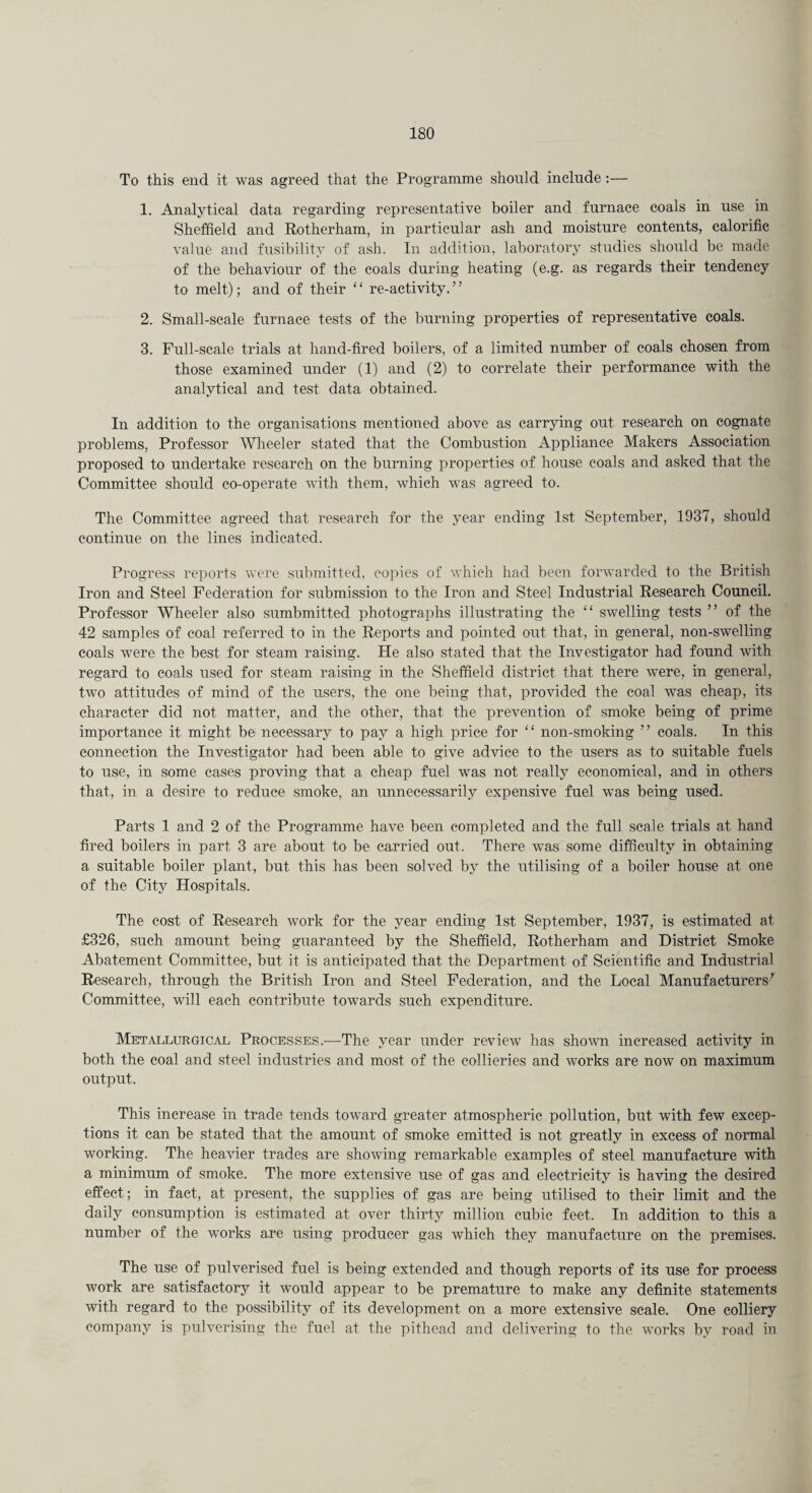 To this end it was agreed that the Programme should include:— 1. Analytical data regarding representative boiler and furnace coals in use in Sheffield and Rotherham, in particular ash and moisture contents, calorific value and fusibility of ash. In addition, laboratory studies should be made of the behaviour of the coals during heating (e.g. as regards their tendency to melt); and of their “ re-activity.” 2. Small-scale furnace tests of the burning properties of representative coals. 3. Full-scale trials at hand-fired boilers, of a limited number of coals chosen from those examined under (1) and (2) to correlate their performance with the analytical and test data obtained. In addition to the organisations mentioned above as carrying out research on cognate problems, Professor Wheeler stated that the Combustion Appliance Makers Association proposed to undertake research on the burning properties of house coals and asked that the Committee should co-operate with them, which was agreed to. The Committee agreed that research for the year ending 1st September, 1937, should continue on the lines indicated. Progress reports were submitted, copies of which had been forwarded to the British Iron and Steel Federation for submission to the Iron and Steel Industrial Research Council. Professor Wheeler also sumbmitted photographs illustrating the “ swelling tests ” of the 42 samples of coal referred to in the Reports and pointed out that, in general, non-swelling coals were the best for steam raising. He also stated that the Investigator had found with regard to coals used for steam raising in the Sheffield district that there were, in general, two attitudes of mind of the users, the one being that, provided the coal was cheap, its character did not matter, and the other, that the prevention of smoke being of prime importance it might be necessary to pay a high price for ‘ ‘ non-smoking ’ ’ coals. In this connection the Investigator had been able to give advice to the users as to suitable fuels to use, in some cases proving that a cheap fuel was not really economical, and in others that, in a desire to reduce smoke, an unnecessarily expensive fuel was being used. Parts 1 and 2 of the Programme have been completed and the full scale trials at hand fired boilers in part 3 are about to be carried out. There was some difficulty in obtaining a suitable boiler plant, but this has been solved by the utilising of a boiler house at one of the City Hospitals. The cost of Research work for the year ending 1st September, 1937, is estimated at £326, such amount being guaranteed by the Sheffield, Rotherham and District Smoke Abatement Committee, but it is anticipated that the Department of Scientific and Industrial Research, through the British Iron and Steel Federation, and the Local Manufacturers7 Committee, will each contribute towards such expenditure. Metallurgical Processes.—The year under review has shown increased activity in both the coal and steel industries and most of the collieries and works are now on maximum output. This increase in trade tends toward greater atmospheric pollution, but with few excep¬ tions it can be stated that the amount of smoke emitted is not greatly in excess of normal working. The heavier trades are showing remarkable examples of steel manufacture with a minimum of smoke. The more extensive use of gas and electricity is having the desired effect; in fact, at present, the supplies of gas are being utilised to their limit and the daily consumption is estimated at over thirty million cubic feet. In addition to this a number of the works are using producer gas which they manufacture on the premises. The use of pulverised fuel is being extended and though reports of its use for process work are satisfactory it would appear to be premature to make any definite statements with regard to the possibility of its development on a more extensive scale. One colliery company is pulverising the fuel at the pithead and delivering to the works by road in