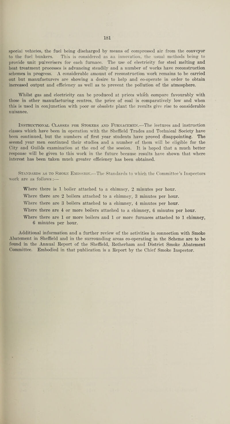 special vehicles, the fuel being discharged by means of compressed air from the conveyor to the fuel bunkers. This is considered as an innovation, the usual methods being to provide unit pulverisers for each furnace. The use of electricity for steel melting and heat treatment processes is advancing steadily and a number of works have reconstruction schemes in progress. A considerable amount of reconstruction work remains to be carried out but manufacturers are showing a desire to help and co-operate in order to obtain increased output and efficiency as well as to prevent the pollution of the atmosphere. Whilst gas and electricity can be produced at prices which compare favourably with those in other manufacturing centres, the price of coal is comparatively low and when this is used in conjunction with poor or obsolete plant the results give rise to considerable nuisance. Instructional Classes for Stokers and Furnacemen.—The lectures and instruction classes which have been in operation with the Sheffield Trades and Technical Society have been continued, but the numbers of first year students have proved disappointing. The second year men continued their studies and a number of them will be eligible for the City and Guilds examination at the end of the session. It is hoped that a much better response will be given to this work in the future because results have shown that where interest has been taken much greater efficiency has been obtained. Standards as to Smoke Emission.—The Standards to which the Committee’s Inspectors work are as follows:— Where there is 1 boiler attached to a chimney, 2 minutes per hour. Where there are 2 boilers attached to a chimney, 3 minutes per hour. Where there are 3 boilers attached to a chimney, 4 minutes per hour. Where there are 4 or more boilers attached to a chimney, 6 minutes per hour. Where there are 1 or more boilers and 1 or more furnaces attached to 1 chimney, 6 minutes per hour. Additional information and a further review of the activities in connection with Smoke Abatement in Sheffield and in the surrounding areas co-operating in the Scheme are to be found in the Annual Report of the Sheffield, Rotherham and District Smoke Abatement Committee. Embodied in that publication is a Report by the Chief Smoke Inspector.