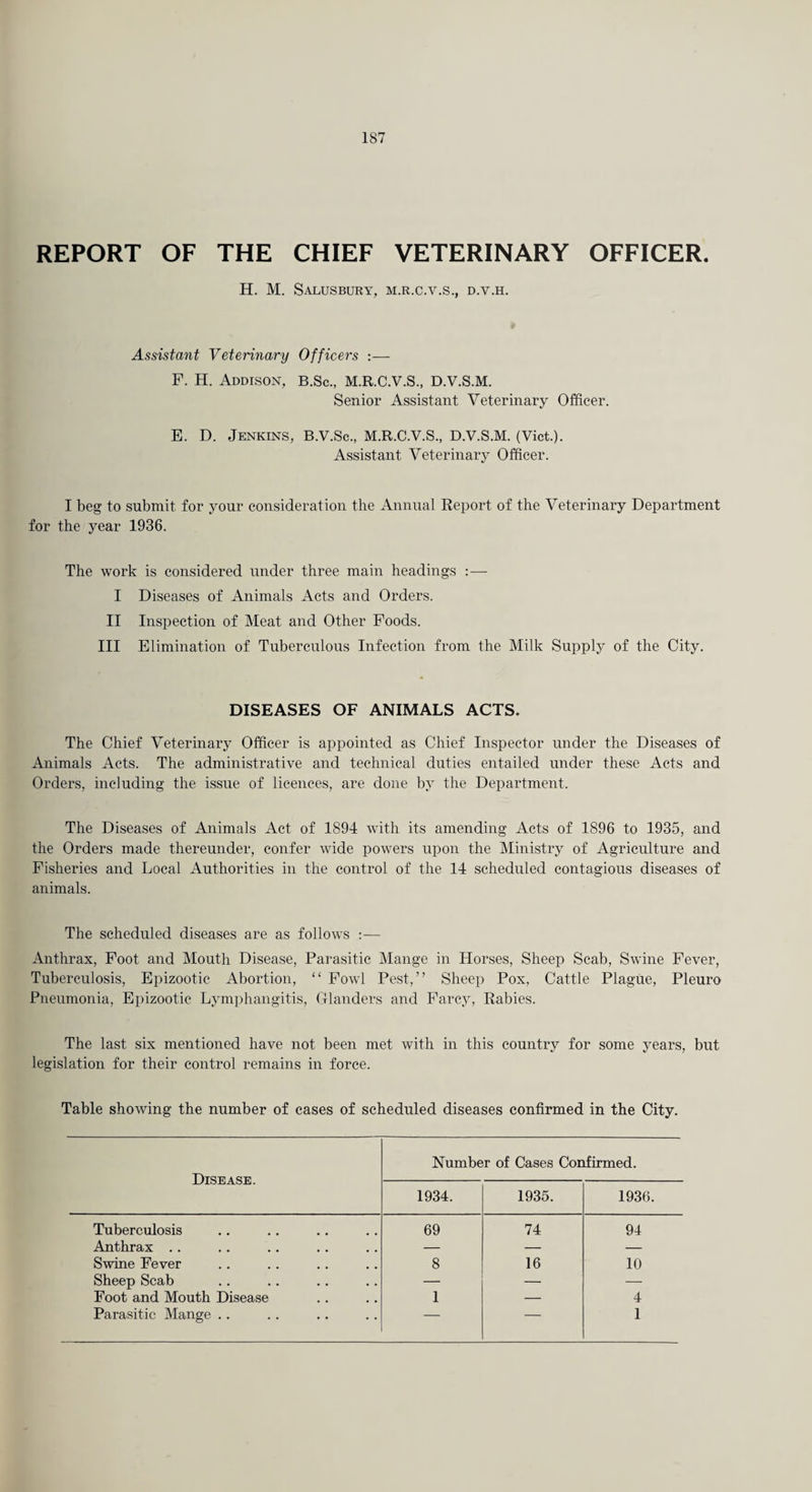 REPORT OF THE CHIEF VETERINARY OFFICER. H. M. Salusbury, M.R.C.V.S., D.V.H. Assistant Veterinary Officers —- F. H. Addison, b.Sc., M.R.C.V.S., D.V.S.M. Senior Assistant Veterinary Officer. E. D. Jenkins, B.V.Sc., M.R.C.V.S., D.V.S.M. (Viet.). Assistant Veterinary Officer. I beg to submit for your consideration the Annual Report of the Veterinary Department for the year 1936. The work is considered under three main headings :— I Diseases of Animals Acts and Orders. II Inspection of Meat and Other Foods. Ill Elimination of Tuberculous Infection from the Milk Supply of the City. DISEASES OF ANIMALS ACTS. The Chief Veterinary Officer is appointed as Chief Inspector under the Diseases of Animals Acts. The administrative and technical duties entailed under these Acts and Orders, including the issue of licences, are done by the Department. The Diseases of Animals Act of 1894 with its amending Acts of 1896 to 1935, and the Orders made thereunder, confer wide powers upon the Ministry of Agriculture and Fisheries and Local Authorities in the control of the 14 scheduled contagious diseases of animals. The scheduled diseases are as follows :— Anthrax, Foot and Mouth Disease, Parasitic Mange in Horses, Sheep Scab, Swine Fever, Tuberculosis, Epizootic Abortion, “ Fowl Pest,” Sheep Pox, Cattle Plague, Pleuro Pneumonia, Epizootic Lymphangitis, Glanders and Farcy, Rabies. The last six mentioned have not been met with in this country for some years, but legislation for their control remains in force. Table showing the number of cases of scheduled diseases confirmed in the City. Disease. Number of Cases Confirmed. 1934. 1935. 1936. Tuberculosis 69 74 94 Anthrax .. — — — Swine Fever 8 16 10 Sheep Scab — — — Foot and Mouth Disease 1 — 4 Parasitic Mange .. — — 1