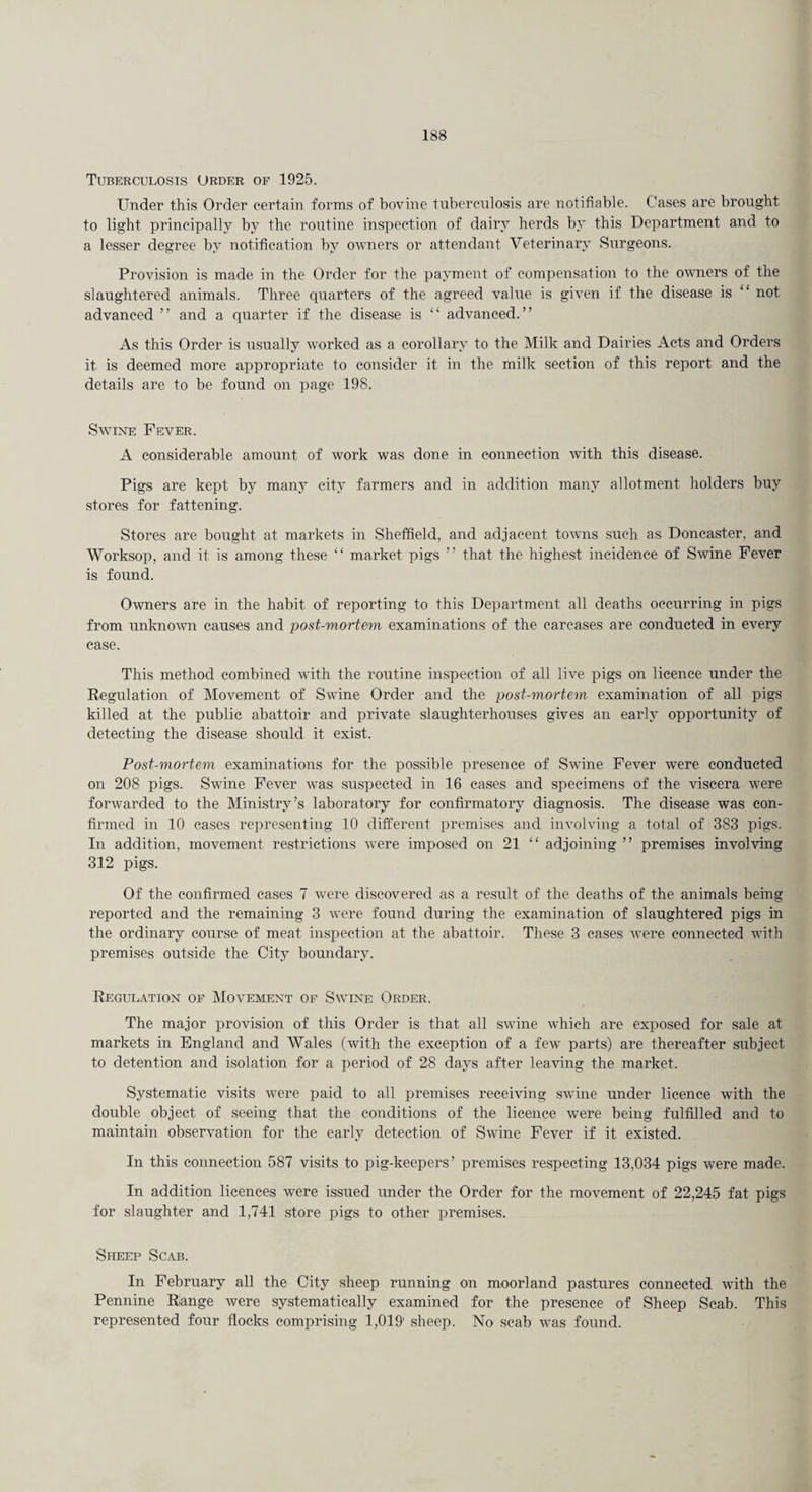 Tuberculosis Order of 1925. Under this Order certain forms of bovine tuberculosis are notifiable. Cases are brought to light principally by the routine inspection of dairy herds by this Department and to a lesser degree by notification by owners or attendant Veterinary Surgeons. Provision is made in the Order for the payment of compensation to the owners of the slaughtered animals. Three quarters of the agreed value is given if the disease is “ not advanced ” and a quarter if the disease is “ advanced.” As this Order is usually worked as a corollary to the Milk and Dairies Acts and Orders it is deemed more appropriate to consider it in the milk section of this report and the details are to be found on page 198. Swine Fever. A considerable amount of work was done in connection with this disease. Pigs are kept by many city farmers and in addition many allotment holders buy stores for fattening. Stores are bought at markets in Sheffield, and adjacent towns such as Doncaster, and Worksop, and it is among these “ market pigs ” that the highest incidence of Swine Fever is found. Owners are in the habit of reporting to this Department all deaths occurring in pigs from unknown causes and post-mortem examinations of the carcases are conducted in every case. This method combined with the routine inspection of all live pigs on licence under the Regulation of Movement of Swine Order and the post-mortem, examination of all pigs killed at the public abattoir and private slaughterhouses gives an early opportunity of detecting the disease should it exist. Post-mortem examinations for the possible presence of Swine Fever were conducted on 208 pigs. Swine Fever was suspected in 16 cases and specimens of the viscera were forwarded to the Ministry’s laboratory for confirmatory diagnosis. The disease was con¬ firmed in 10 cases representing 10 different premises and involving a total of 383 pigs. In addition, movement restrictions w'ere imposed on 21 “ adjoining ” premises involving 312 pigs. Of the confirmed cases 7 were discovered as a result of the deaths of the animals being reported and the remaining 3 were found during the examination of slaughtered pigs in the ordinary course of meat inspection at the abattoir. These 3 cases w’ere connected with premises outside the City boundary. Regulation of Movement of Swine Order. The major provision of this Order is that all swine which are exposed for sale at markets in England and Wales (with the exception of a few parts) are thereafter subject to detention and isolation for a period of 28 days after leaving the market. Systematic visits wrere paid to all premises receiving swine under licence with the double object of seeing that the conditions of the licence were being fulfilled and to maintain observation for the early detection of Swine Fever if it existed. In this connection 587 visits to pig-keepers’ premises respecting 13,034 pigs were made. In addition licences were issued under the Order for the movement of 22,245 fat pigs for slaughter and 1,741 store pigs to other premises. Sheep Scab. In February all the City sheep running on moorland pastures connected with the Pennine Riange were systematically examined for the presence of Sheep Scab. This represented four flocks comprising 1,019' sheep. No scab was found.