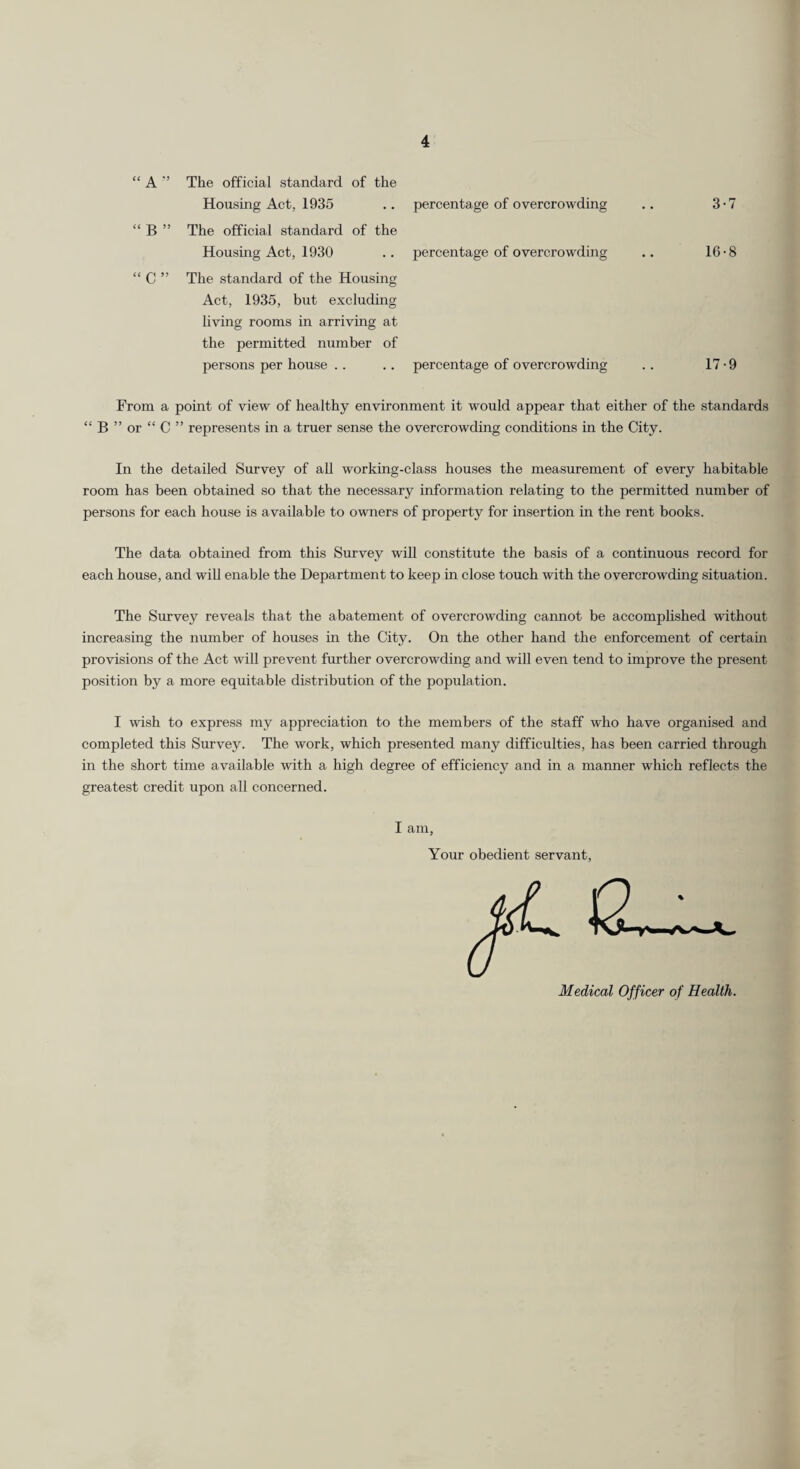 “ A ” The official standard of the Housing Act, 1935 “ B ” The official standard of the Housing Act, 1930 “ C ” The standard of the Housing Act, 1935, but excluding living rooms in arriving at the permitted number of persons per house percentage of overcrowding percentage of overcrowding 3-7 16-8 percentage of overcrowding 17-9 From a point of view of healthy environment it would appear that either of the standards “ B ” or “ C ” represents in a truer sense the overcrowding conditions in the City. In the detailed Survey of all working-class houses the measurement of every habitable room has been obtained so that the necessary information relating to the permitted number of persons for each house is available to owners of property for insertion in the rent books. The data obtained from this Survey will constitute the basis of a continuous record for each house, and will enable the Department to keep in close touch with the overcrowding situation. The Survey reveals that the abatement of overcrowding cannot be accomplished without increasing the number of houses in the City. On the other hand the enforcement of certain provisions of the Act will prevent further overcrowding and will even tend to improve the present position by a more equitable distribution of the population. I wish to express my appreciation to the members of the staff who have organised and completed this Survey. The work, which presented many difficulties, has been carried through in the short time available with a high degree of efficiency and in a manner which reflects the greatest credit upon all concerned. I am, Your obedient servant, 12