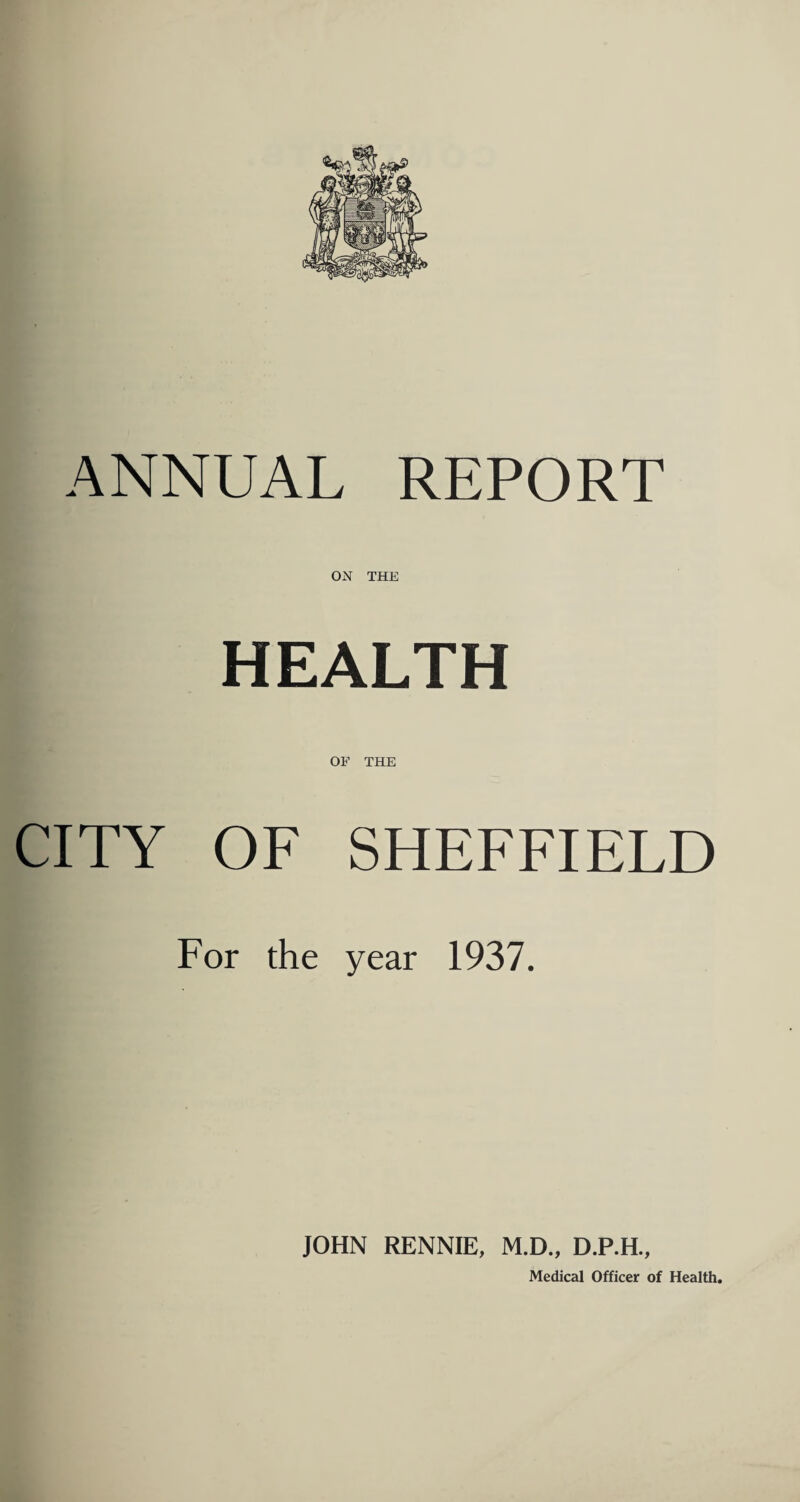 ON THE HEALTH OF THE CITY OF SHEFFIELD For the year 1937. JOHN RENNIE, M.D., D.P.H., Medical Officer of Health.