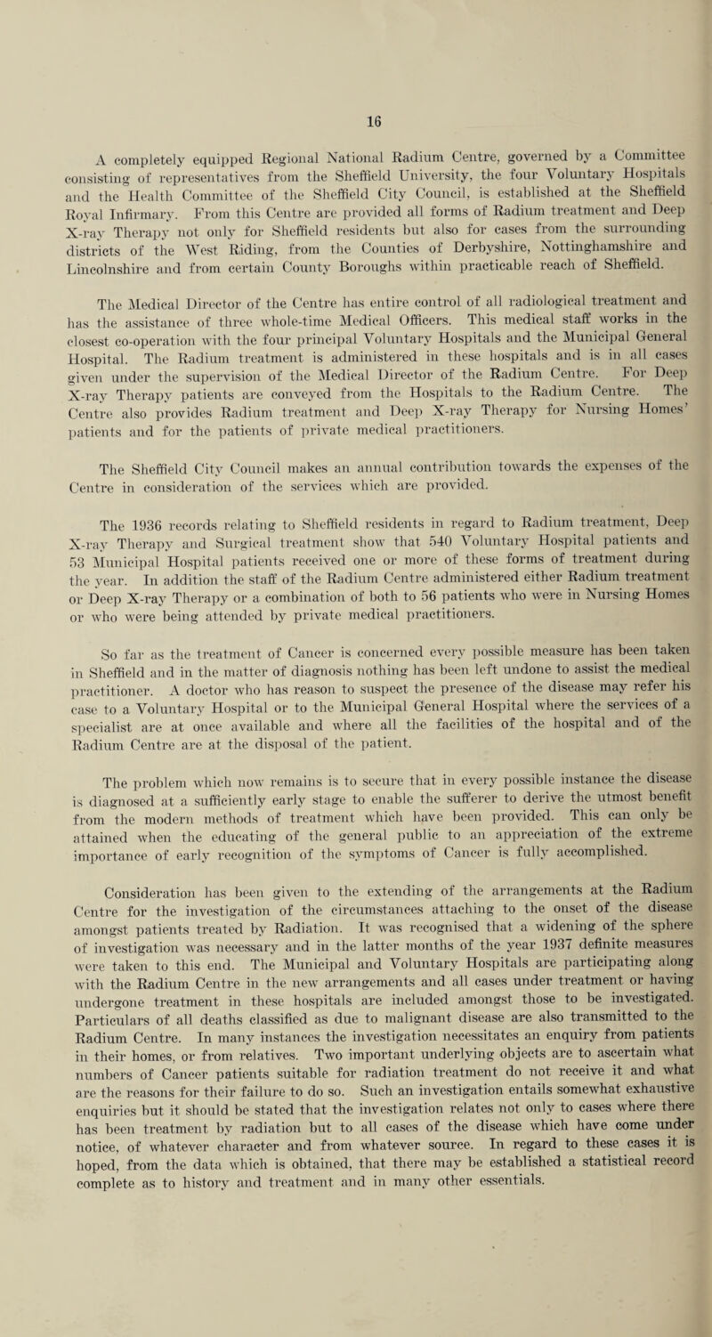 A completely equipped Regional National Radium Centre, governed by a Committee consisting of representatives from the Sheffield University, the four Voluntary Hospitals and the Health Committee of the Sheffield City Council, is established at the Sheffield Royal Infirmary. From this Centre are provided all forms of Radium treatment and Deep X-ray Therapy not only for Sheffield residents but also for cases from the surrounding districts of the West Riding, from the Counties of Derbyshire, Nottinghamshire and Lincolnshire and from certain County Boroughs within practicable reach of Sheffield. The Medical Director of the Centre has entire control of all radiological treatment and has the assistance of thi’ee whole-time Medical Officers. This medical staff works in the closest co-operation with the four principal Voluntary Hospitals and the Municipal General Hospital. The Radium treatment is administered in these hospitals and is in all cases given under the supervision of the Medical Director of the Radium Centre. For Deep X-ray Therapy patients are conveyed from the Hospitals to the Radium Centre. The Centre also provides Radium treatment and Deej) X-ray Therapy for Nursing Homes’ patients and for the patients of private medical practitioners. The Sheffield City Council makes an annual contribution towards the expenses of the Centre in consideration of the services which are provided. The 1936 records relating to Sheffield residents in regard to Radium treatment. Deep X-ray Therapy and Surgical treatment show that 540 Voluntary Hospital patients and 53 Municipal Hospital patients received one or more of these forms of treatment during the year. In addition the staff of the Radium Centre administered either Radium treatment or Deep X-ray Therapy or a combination of both to 56 patients who were in Nursing Homes or who were being atteiided by private medical practitioners. So far as the treatment of Cancer is concerned every possible measure has been taken in Sheffield and in the matter of diagnosis nothing has been left undone to assist the medical practitioner. A doctor who has reason to suspect the presence of the disease may refer his case to a Voluntary Hospital or to the Municipal General Hospital where the services of a specialist are at once available and where all the facilities of the hospital and of the Radium Centre are at the disposal of the ])atient. The problem which now remains is to secure that in every possible instance the disease is diagnosed at a sufficiently early stage to enable the sufferer to derive the utmost benefit from the modern methods of treatment which have been provided. This can only be attained when the educating of the general public to an appreciation of the extreme importance of early recognition of the symptoms of Cancer is fully accomplished. Consideration has been given to the extending of the arrangements at the Radium Centre for the investigation of the circumstances attaching to the onset of the disease amongst patients treated by Radiation. It was recognised that a widening of the sphere of investigation was necessary and in the latter months of the year 193 < definite measures were taken to this end. The Municipal and Voluntary Hospitals are participating along with the Radium Centre in the new arrangements and all cases under treatment or having undergone treatment in these hospitals are included amongst those to be investigated. Particulars of all deaths classified as due to malignant disease are also transmitted to the Radium Centre. In many instances the investigation necessitates an enquiry from patients in their homes, or from relatives. Two important underlying ob,iects are to ascertain what numbers of Cancer patients suitable for radiation treatment do not receive it and what are the reasons for their faihire to do so. Such an investigation entails somewhat exhaustive enquiries but it should be stated that the investigation relates not only to cases where there has been treatment by radiation but to all eases of the disease which have come under notice, of whatever character and from whatever source. In regard to these cases it is hoped, from the data which is obtained, that there may be established a statistical record complete as to history and treatment and in many other essentials.