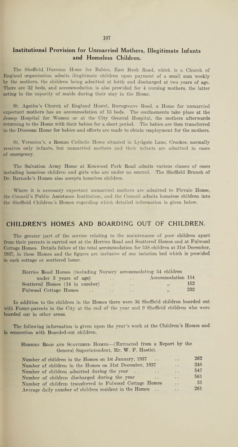 Institutional Provision for Unmarried Mothers, Illegitimate Infants and Homeless Children. Tlie Sheffield Diocesan Home for Babies, East Bank Road, which is a Church of England organisation admits illegitimate children upon payment of a small sum weekly by the mothers, the children being admitted at birth and discharged at two years of age. There are 32 beds, and accommodation is also provided for 4 nursing mothers, the latter acting in the capacity of maids during their stay in the Home. St. Agatha’s Church of England Hostel, Bumgreave Road, a Home for unmarried expectant mothers has an accommodation of 13 beds. The confinements take place at the Jessop Hospital for Women or at the City Heneral Hospital, the mothers afterwards returning to the Home with their babies for a short period. The babies are then transferred to the Diocesan Home for babies and efforts are made to obtain employment for the mothers. St. Veronica’s, a Roman Catholic Home situated in Lydgate Lane, Crookes, normally receives only infants, but unmarried mothers and their infants are admitted in eases of emergency. The Salvation Army Home at Kenwood Park Road admits various classes of cases including homeless children and girls who are under no control. The Sheffield Branch of Dr. Barnado’s Homes also accepts homeless children. Where it is necessary expectant unmarried mothers are admitted to Firvale House, the Council’s Public Assistance Institution, and the Council admits homeless children into the Sheffield Children’s Homes regarding which detailed information is given below. CHILDREN’S HOMES AND BOARDING OUT OF CHILDREN. The greater part of the service relating to the maintenance of poor children apart from their parents is carried out at the Herries Road and Scattered Homes and at Fulwood Cottage Homes. Details follow of the total accommodation for 538 children at 31st December, 1937, in these Homes and the figures are inclusive of one isolation bed which is provided in each cottage or scattered home. Herries Road Homes (including Nursery accommodating 54 children under 3 years of age) . . . . Accommodation 154 Scattered Homes (14 in number) .. .. „ 152 Fulwood Cottage Homes . . . . • • ,> 232 In addition to the children in the Homes there were 36 Sheffield children boarded out with Foster-parents in the City at the end of the year and 9' Sheffield children who were boarded out in other areas. The following information is given upon the year’s work at the Childrc in connection with Boarded-out children. Herries Road and Scattered Homes—(Extracted from a Report General Superintendent, Mr. W. F. Hastie). Number of children in the Homes on 1st January, 1937 Number of children in the Homes on 31st December, 1937 Number of children admitted during the year Number of children discharged during the year Number of children transferred to Fulwood Cottage Homes Average daily number of children resident in the Homes ’s Homes and by the 262 248 547 561 31 261