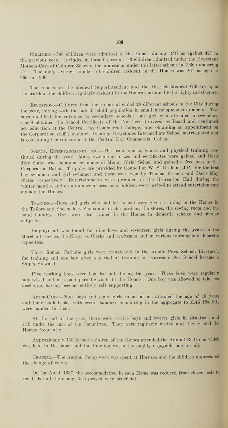 Children.—546 children were admitted to the Homes during 1937 as against 427 in the previous year. Included in these figures are 93 children admitted under the Expectant ]\Iothers-Care of Children Scheme, the admissions under this latter scheme in 1936 numbering 41. The daily average number of children resident in the Homes was 261 as against 265 in 1936. The reports of the Medical Superintendent and the District Medical Of6cers upon the health of the children regularly resident in the Homes continued to be highly satisfactory. Education.—Children from the Homes attended 28 different schools in the City during the year, mixing with the outside child population in small inconspicuous numbers. Two boys qualified for entrance to secondary schools ; one girl who attended a secondary school obtained the School Certificate of the Northern Universities Board and continued her education at the Central Day Commercial College, later obtaining an appointment on the Corjioration staff ; one girl attending (Ireystones Intermediate School matriculated and is continuing her education at the Central Day Commercial College. Sports, Entertainments, etc.—The usual sports, games and physical training con¬ tinued during the year. Many swimming prizes and certificates were gained and Doris May Slater was champion swimmer of Manor Girls’ School and gained a free pass to the Corporation Baths. Trophies are provided by Councillor W. S. Graham, J.P., for the best l)oy swimmer and girl swimmer and these w'ere won by Thomas French and Doris May Slater respectively. Entertainments were provided in the Recreation Hall during the winter months, and on a number of occasions children w'ere invited to attend entertainments outside the Homes. Training.—Boys and girls who had left school were given training in the Homes in the Tailors and Shoemakers Shops and in the gardens, the stores, the sewing room and the hand laundry. Girls were also trained in the Homes in domestic science and similar subjects. Employment wais found for nine boys and seventeen girls during the year—in the Merchant service, the Navy, as Clerks and craftsmen and in various nursing and domestic capacities. Three Roman Catholic girls were transferred to the Knolle Park School, Liverpool, for training and one boy after a period of training at Gravesend Sea School became a Ship’s Steward. Five w'orking boys were boarded out during the year. These boys were regularly supervised and also ])aid periodic visits to the Homes. One boy w'as allow^ed to take his discharge, having become entirely self supporting. After-Care.—Nine boys and eight girls in situations attained the age of 18 years and their bank books, with credit balances amounting in the aggregate to £146 19s. 5d., were handed to them. At the end of the year, there were tw'elve boys and twelve girls in situations and still under the care of the Committee. They were regularly visited and they visited the Homes frequently. Approximately 160 former children of the Homes attended the Annual Re-Union which was held in December and the function was a thoroughly enjoyable one for all. Gener.vl.—The Annual Camp w^eek was spent at Hornsea and the children appreciated the change of venue. On 1st April, 1937, the accommodation in each Home was reduced from eleven beds to ten beds and the change has proved very beneficial.