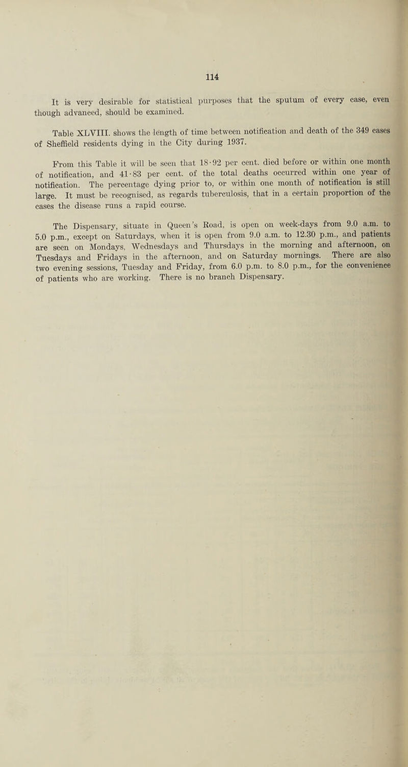 It is very desirable for statistical purposes that the sputum of every ease, even thorxgh advanced, should be examined. Table XLVIII. shows the length of time between notification and death of the 349 eases of Sheffield residents dying in the City during 1937. From this Table it will be seen that 18-92 per cent, died before or within one month of notification, and 41-83 per cent, of the total deaths occurred within one year of notification. The percentage dying prior to, or within one month of notification is still large. It must be recognised, as regards tuberculosis, that in a certain proportion of the eases the disease runs a rapid course. The Dispensary, situate in Queen’s Road, is open on week-days from 9.0 a.m. to 5.0 p.m., except on Saturdays, when it is open from 9.0 a.m. to 12.30 p.m., and patients are seen on Mondays, Wednesdays and Thursdays in the morning and afternoon, on Tuesdays and Fridays in the afternoon, and on Saturday mornings. There are also two evening sessions, Tuesday and Friday, from 6.0 p.m. to 8.0 p.m., for the convenience of patients who are working. There is no branch Dispensary.