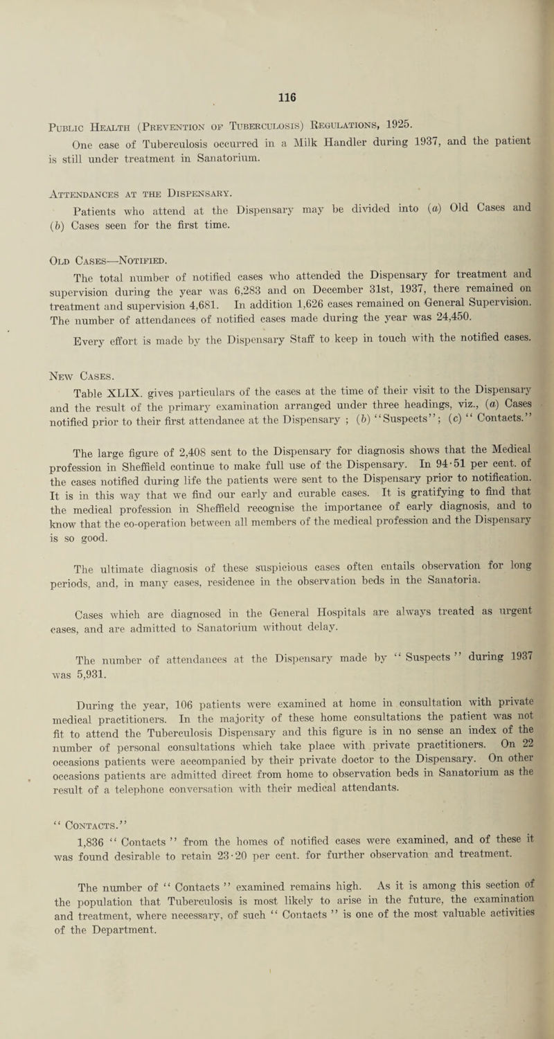 Public Health (Prevention of Tuberculosis) Kegulations, 1925. One case of Tuberculosis occurred in a Milk Handler during 1931, and the patient is still under treatment in Sanatorium. Attendances at the Dispensary. Patients who attend at the Dispensary may be dhdded into (a) Old Cases and (h) Cases seen for the first time. Old Cases—Notified. The total number of notified cases who attended the Dispensary for treatment and supervision during the year was 6,283 and on December 31st, 1937, there remained on treatment and supervision 4,681. In addition 1,626 cases remained on General Supervision. The number of attendances of notified cases made during the year was 24,450. Every effort is made by the Dispensary Staff to keep in touch with the notified cases. New Cases. Table XLIX. gives particulars of the cases at the time of their visit to the Dispensary and the result of the primary examination arranged under three headings, viz., (a.) Cases notified prior to their first attendance at the Dispensary ; (b) “Suspects”; (c) “ Contacts.” The large figure of 2,408 sent to the Dispensary for diagnosis shows that the Medical profession in Sheffield continue to make full use of the Dispensary. In 94-51 per cent, of the eases notified during life the patients were sent to the Dispensary prior to notification. It is in this way that we find our early and curable cases. It is gratifying to find that the medical profession in Sheffield recognise the importance of early diagnosis, and to know that the co-operation between all members of the medical profession and the Dispensary is so good. The ultimate diagnosis of these suspicious cases often entails observation for long periods, and, in many cases, residence in the observation beds in the Sanatoria. Cases which are diagnosed in the General Hospitals are always treated as urgent cases, and are admitted to Sanatorium without delay. The number of attendances at the Dispensary made by ‘ ‘ Suspects ’ ’ during 1937 was 5,931. During the year, 106 patients were examined at home in consultation with private medical practitioners. In the majority of these home consultations the patient was not fit to attend the Tuberculosis Dispensary and this figure is in no sense an index of the number of personal consultations which take place with private practitioners. On 22 occasions patients were accompanied by their private doctor to the Dispensary. On other occasions patients are admitted direct from home to observation beds in Sanatorium as the result of a telephone conversation with their medical attendants. “ Contacts.” 1,836 “ Contacts ” from the homes of notified cases were examined, and of these it was found desirable to retain 23-20 per cent, for further observation and treatment. The number of “ Contacts ” examined remains high. As it is among this section of the population that Tuberculosis is most likely to arise in the future, the examination and treatment, where necessary, of such “ Contacts ” is one of the most valuable activities of the Department.