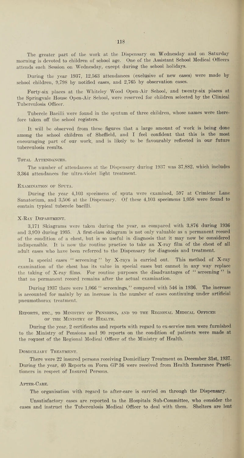 The greater part of the work at tlie Dispensary on Wednesday and on Saturday morning is devoted to children of school age. One of the Assistant School Medical Officers attends each Session on Wednesday, except during the school holidays. During the year 1937, 12,563 attendances (exclusive of new cases) were made by school children, 9,798 by notified cases, and 2,765 by observation cases. Forty-six places at the Whiteley Wood Open-Air School, and twenty-six places at the Springvale House Open-Air School, were reserved for children selected by the Clinical Tuberculosis Officer. Tubercle Bacilli were found in the sputum of three children, whose names were there¬ fore taken off the school registers. It will be observed from these figures that a large amount of work is being done among the school children of Sheffield, and I feel confident that this is the most encouraging part of our work, and is likely to be favourably reflected in our future tuberculosis results. Total Attendances. The number of attendances at the Dispensary during 1937 was 37,882, which includes 3,364 attendances for ultra-violet light treatment. Examination of Sputa. During the year 4,103 specimens of sputa were examined, 597 at Crimicar Lane Sanatorium, and 3,506 at the Dispensary. Of these 4,103 specimens 1,058 were found to contain typical tubercle bacilli. X-Ray Department. 3,171 Skiagrams were taken during the year, as compared with 3,876 during 1936 and 3,970 during 1935. A first-class skiagram is not only valuable as a permanent record of the condition of a chest, but is so useful in diagnosis that it may now be considered indispensible. It is now the routine practice to take an X-ray film of the chest of all adult cases who have been referred to the Dispensary for diagnosis and treatment. In special cases “ screening ” by X-rays is carried out. This method of X-ray examination of the chest has its value in special cases but cannot in any way replace the taking of X-ray films. For routine purposes the disadvantages of “ screening ” is that no permanent record remains after the actual examination. During 1937 there were 1,066 “ screenings,” compared with 546 in 1936. The increase is accounted for mainly by an increase in the number of cases continuing under artificial pneumothorax treatment. Reports, etc., to Ministry of Pensions, .vnd to the Regional Medical Officer OF THE Ministry of Health. During the year, 2 certificates and reports with regard to ex-service men were furnished to the Ministry of Pensions and 90 reports on the condition of patients were made at the request of the Regional IMedical Officer of the Ministry of Health. Domiciliary Treatment. There were 22 insured persons receiving Domiciliary Treatment on December 31st, 1937. During the year, 40 Reports on Form GP 36 were received from Health Insurance Practi¬ tioners in respect of Insured Persons. After-Care. The organisation with regard to after-care is carried on through the Dispensary. Unsatisfactory cases are reported to the Hospitals Sub-Committee, who consider the cases and instruct the Tuberculosis Medical Officer to deal with them. Shelters are lent