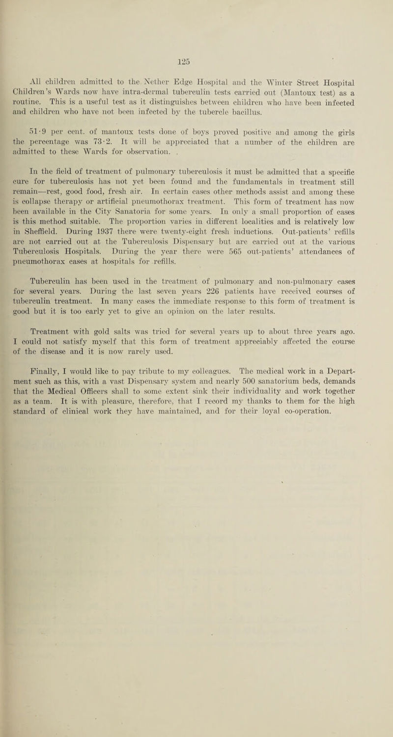 All children admitted to the Nether Edge Hospital and the Winter Street Hospital Children’s Wards now have intra-dermal tuberculin tests carried out (Mantoux test) as a routine. This is a useful test as it distinguishes between children who have been infected and children who have not been infected by the tubercle bacillus. 51-9 per cent, of mantoux tests done of boys proved positive and among the girls the percentage was 73-2. It will be appreciated that a number of the children are admitted to these Wards for observation. , In the field of treatment of pulmonary tuberculosis it must ])e admitted that a specific cure for tuberculosis has not yet been found and the fundamentals in treatment still remain—rest, good food, fresh air. In certain cases other methods assist and among these is collapse therapy or artificial pneumothorax treatment. This form of treatment has now been available in the City Sanatoria for some years. In only a small proportion of cases is this method suitable. The proportion varies in different localities and is relatively low in Sheffield. During 1937 there were twenty-eight fresh inductions. Out-patients’ refills are not carried out at the Tuberculosis Dispensary but are carried out at the various Tuberculosis Hospitals. During the year there were 565 out-patients’ attendances of pneumothorax eases at hospitals for refills. Tuberculin has been used in the treatment of pulmonary and non-pulmonary cases for several years. During the last seven years 226 patients have received courses of tuberculin treatment. In many cases the inunediate response to this form of treatment is good but it is too early yet to give an opinion on the later results. Treatment with gold salts was tried for several years up to about three years ago. I could not satisfy myself that this form of treatment appreciably affected the course of the disease and it is now rarely used. Finally, I would like to pay tribute to my colleagues. The medical work in a Depart¬ ment such as this, with a vast Dispensary system and nearly 500 sanatorium beds, demands that the Medical Officers shall to some extent sink their individuality and work together as a team. It is with pleasure, therefore, that I record my thanks to them for the high standard of clinical work they have maintained, and for their loyal co-operation.