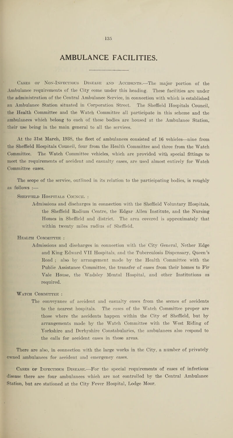 AMBULANCE FACILITIES. Cases of Nox-Inpectious Disease and Accidents.—The major portion of the Ambulance requirements of the City come under this heading. These facilities are under the administration of the Central Ambulance Service, in connection with which is established an Ambulance Station situated in Corporation Street. The Sheffield Hospitals Council, the Health Committee and the Watch Committee all participate in this scheme and the ambulances which belong to each of these bodies are housed at the Ambulance Station, their use being in the main general to all the services. At the 31st March, 1938, the fleet of ambulances consisted of 16 vehicles—^nine from the Sheffield Hospitals Council, four from the Health Committee and three from the Watch Committee. The Watch Committee vehicles, which are provided with special fittings to meet the requirements of accident and casualty cavses, are used almost entirely for Watch Committee eases. The scope of the service, outlined in its relation to the participating bodies, is roughly as follows :— Sheffield Hospitals Council : Admissions and discharges in connection with the Sheffield Voluntary Hospitals, the Sheffield Radium Centre, the Edgar Allen Institute, and the Nursing Homes in Sheffield and district. The area covered is approximately that within twenty miles radius of Sheffield. Health Committee : Admissions and discharges in connection with the City General, Nether Edge and King Edward VII Hospitals, and the Tuberculosis Dispensary, Queen’s Road ; also by arrangement made by the Health Committee with the Public Assistance Committee, the transfer of cases from their homes to Fir Vale House, the Wadsley Mental Hospital, and other Institutions as required. Watch Committee ; The conveyance of accident and casualty cases from the scenes of accidents to the nearest hospitals. The eases of the Watch Committee proper are those where the accidents happen within the City of Sheffield, but by arrangements made by the Watch Committee with the West Riding of Yorkshire and Derbyshire Constabularies, the ambulances also respond to the calls for accident eases in those areas. There are also, in connection with the large Avorks in the City, a number of privately owmed ambulances for accident and emergency cases. Cases of Infectious Disease.—For the special requirements of cases of infectious disease there are four ambulances which are not controlled by the Central Ambulance Station, but are stationed at the City Fever Hospital, Lodge Moor.