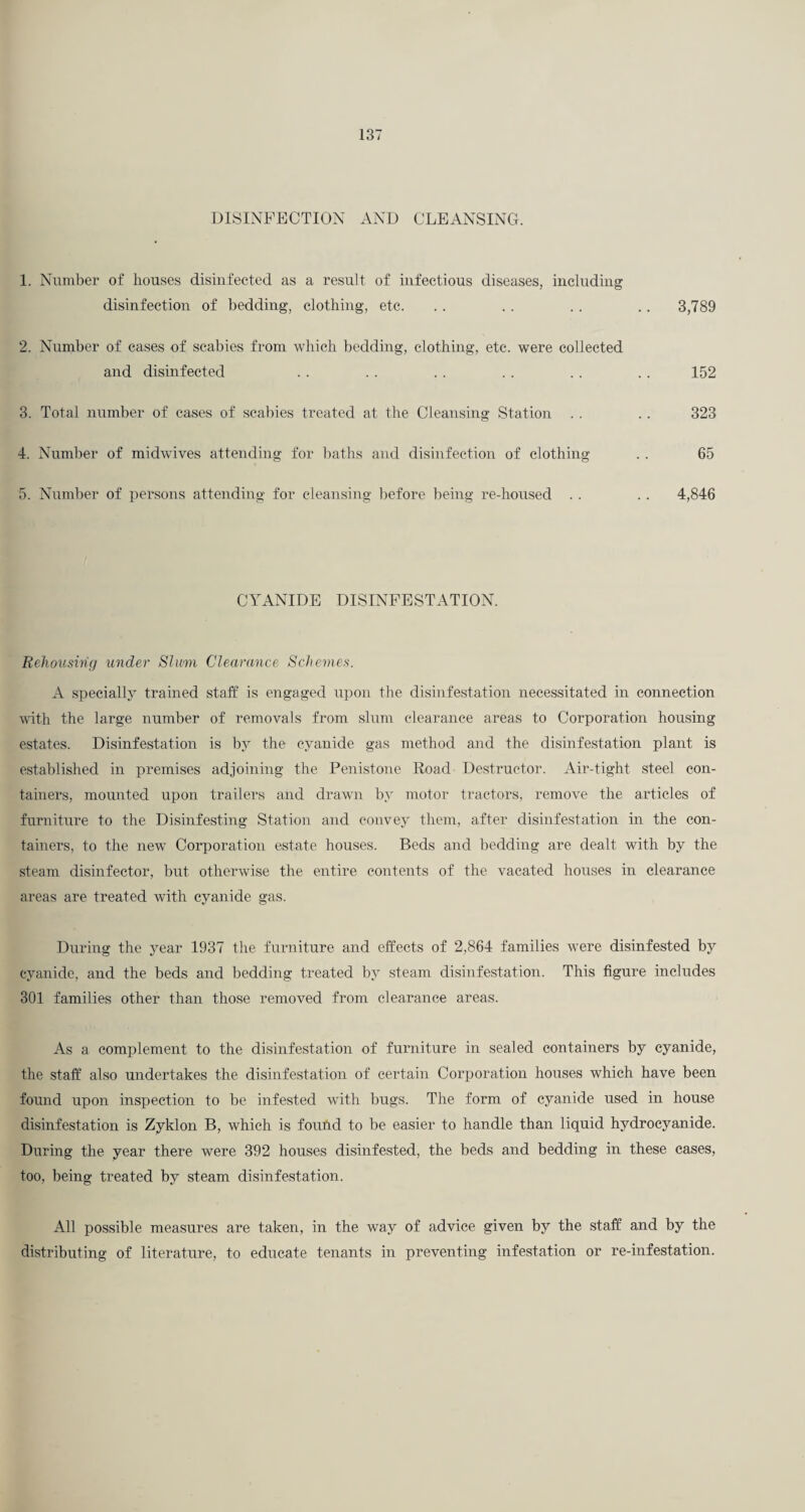 DISINFECTION AND CLEANSING. 1. Number of houses disinfected as a result of infectious diseases, including disinfection of bedding, clothing, etc. . . . . .. .. 3,789 2. Number of eases of scabies from which bedding, clothing, etc. were collected and disinfected . . . . . . . . . . .. 152 3. Total number of cases of scabies treated at the Cleansing Station . . .. 323 4. Number of midwives attending for baths and disinfection of clothing . . 65 5. Number of persons attending for cleansing before being re-housed . . .. 4,846 CYANIDE DISINFESTATION. Rehousing under Shim Clearance Schemes. A specially trained staff is engaged upon the disinfestation necessitated in connection wuth the large number of removals from slum clearance areas to Corporation housing estates. Disinfestation is by the cyanide gas method and the disinfestation plant is established in premises adjoining the Penistone Road Destructor. Air-tight steel con¬ tainers, mounted upon trailers and drawn by motor tractors, remove the articles of furniture to the Disinfesting Station and convey them, after disinfestation in the con¬ tainers, to the new Corporation estate houses. Beds and bedding are dealt with by the steam disinfector, but otherwise the entire contents of the vacated houses in clearance areas are treated with cyanide gas. During the year 1937 the furniture and effects of 2,864 families were disinfested by cyanide, and the beds and bedding treated by steam disinfestation. This figure includes 301 families other than those removed from clearance areas. As a complement to the disinfestation of furniture in sealed containers by cyanide, the staff also undertakes the disinfestation of certain Corporation houses which have been found upon inspection to be infested with bugs. The form of cyanide used in house disinfestation is Zyklon B, which is found to be easier to handle than liquid hydroeyanide. During the year there were 392 houses disinfested, the beds and bedding in these cases, too, being treated by steam disinfestation. All possible measures are taken, in the way of advice given by the staff and by the distributing of literature, to educate tenants in preventing infestation or re-infestation.