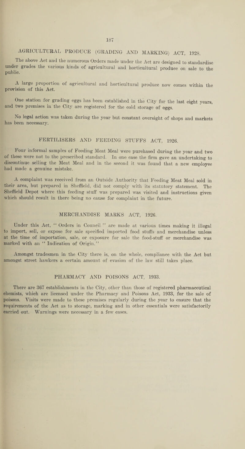 AGRICULTURAL PRODUCE (GRADING AND MARKING) ACT, 1928. The above Act and the numerous Orders made under the Act are designed to standardise under grades the various kinds of agricultural and horticultural produce on sale to the public. A laige proportion of agricultural and horticultural produce now comes within the provision of this Act. One station for grading eggs has been established in the City for the last eight years, and two premises in the City are registered for the cold storage of eggs. No legal action was taken during the year but constant oversight of shops and markets has been necessary. FERTILISERS AND FEEDING STUFFS ACT, 1926. Four informal samples of Feeding kleat Meal were purchased during the year and two of these were not to the prescribed standard. In one case the firm gave an undertaking to discontinue selling the Meat Meal and in the second it was found that a new employee had made a genuine mistake. A complaint was received from an Outside Authority that Feeding Meat Meal sold in their area, but prepared in Sheffield, did not comply with its statutory statement. The Sheffield Depot where this feeding stuff was prepared was visited and instructions given which should result in there being no cause for complaint in the future. MERCHANDISE MARKS ACT, 1926. Under this Act, “ Orders in Council ” are made at various times making it illegal to import, sell, or expose for sale specified imported food stuffs and merchandise unless at the time of importation, sale, or exposure for sale the food-stuff or merchandise was marked with an “ Indication of Origin.” Amongst tradesmen in the City there is, on the whole, compliance with the Act but amongst street hawkers a certain amount of evasion of the law still takes place. PHARMACY AND POISONS ACT, 1933. There are 367 establishments in the City, other than those of registered pharmaceutical chemists, which are licensed under the Pharmacy and Poisons Act, 1933, for the sale of poisons. Visits were made to these premises regularly during the year to ensure that the requirements of the Act as to storage, marking and in other essentials were satisfactorily carried out. Warnings were necessary in a few cases.