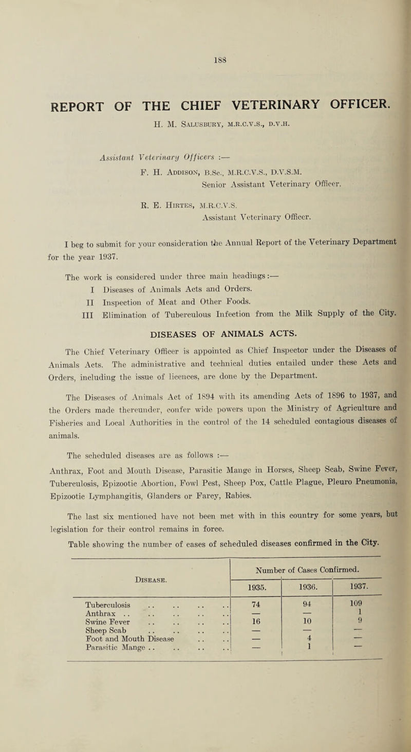 REPORT OF THE CHIEF VETERINARY OFFICER. H. M. SaLUSBURY, M.R.C.V.S., D.V.H. Assistant Veterinary Officers :— F. H. Addison, b.Sc., M.R.C.V.S., D.V.S.M. Senior Assistant Veterinary Officer. R. B. Hirtes, :\i.r.c.v.s. Assistant Veterinary Officer. I beg to submit for your consideration tbe Annual Report of the Veterinary Department for the year 1937. The work is considered under three main headings:— I Diseases of Animals Acts and Orders. II Inspection of Meat and Other Foods. Ill Elimination of Tuberculous Infection from the Milk Supply of the City. DISEASES OF ANIMALS ACTS. The Chief Veterinary Officer is appointed as Chief Inspector under the Diseases of Animals Acts. The administrative and technical duties entailed under these Acts and Orders, including the issue of licences, are done by the Department. The Diseases of Animals Act of 1894 with its amending Acts of 189'6 to 1937, and the Orders made thereunder, confer wide powders upon the Ministry of Agriculture and Fisheries and Local Authorities in the control of the 14 scheduled contagious diseases of animals. The scheduled diseases are as follows :— Anthrax, Foot and Mouth Disease, Parasitic Mange in Horses, Sheep Scab, Swine Fever, Tuberculosis, Epizootic Abortion, Fowl Pest, Sheep Pox, Cattle Plague, Pleuro Pneumonia, Epizootic Lymphangitis, danders or Farcy, Rabies. The last six mentioned have not been met with in this country for some years, but legislation for their control remains in force. Table showing the number of cases of scheduled diseases confirmed in the City. Disease. Numbe r of Cases Confirmed. 1935. 1936. 1937. Tuberculosis 74 94 109 Anthrax .. — — 1 Swine Fever 16 10 9 Sheep Scab — — — Foot and Mouth Disease — 4 — Parasitic Mange .. — 1 —