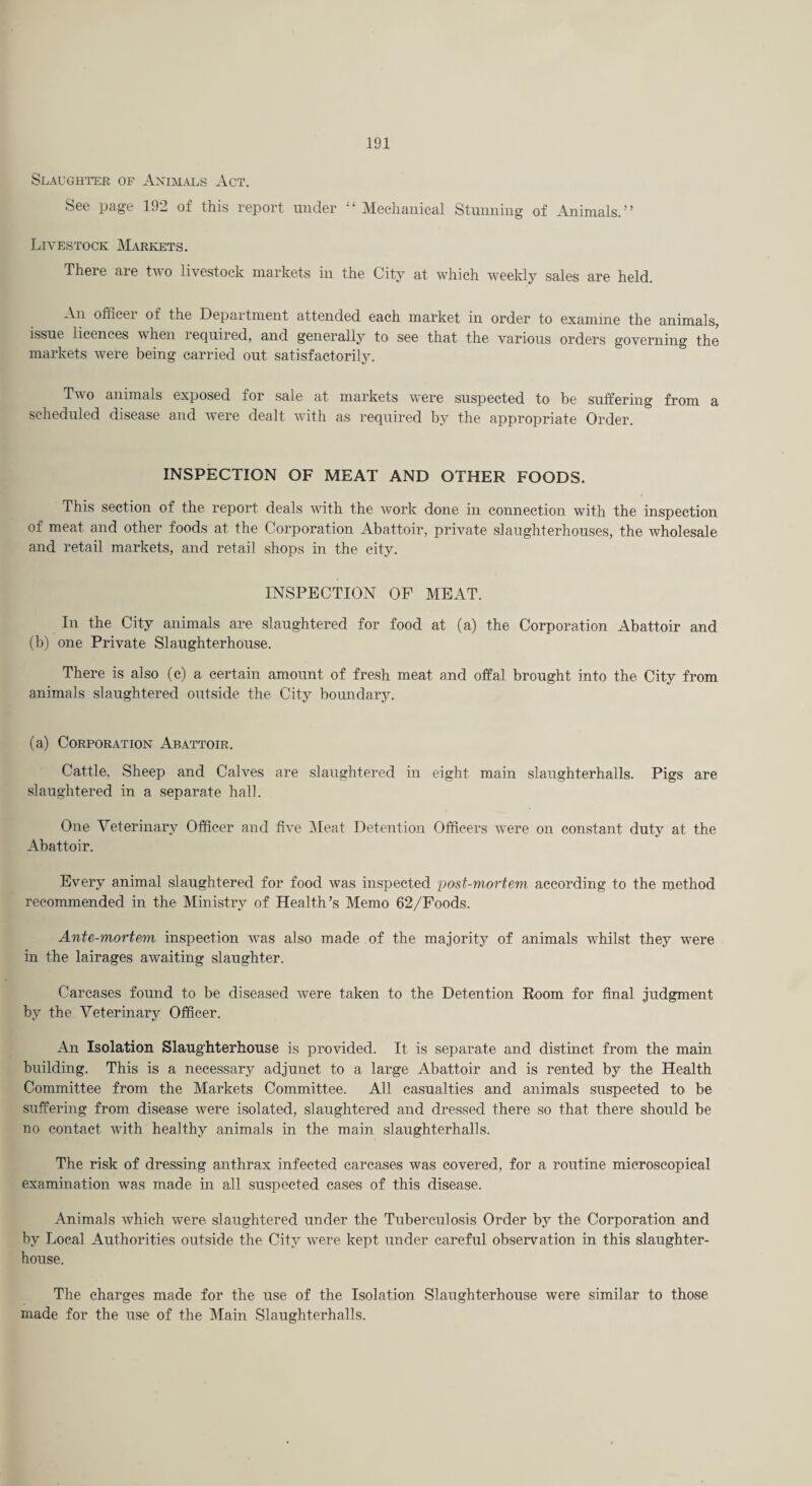 Slaughi-er of Animals Act. See page 192 of this report under “Mechanical Stunning of Animals.” Livestock Markets. There are two livestock markets in the City at which weekly sales are held. An officer of the Department attended each market in order to examine the animals, issue licences when lequired, and generally to see that the various orders governing the markets were being carried out satisfactorily. Tivo animals exposed for sale at markets were suspected to be suffering from a scheduled disease and were dealt with as required by the appropriate Order. INSPECTION OF MEAT AND OTHER FOODS. This section of the report deals wdth the work done in connection with the inspection of meat and other foods at the Corporation Abattoir, private slaughterhouses, the wholesale and retail markets, and retail shops m the city. INSPECTION OF MEAT. In the City animals are slaughtered for food at (a) the Corporation Abattoir and (b) one Private Slaughterhouse. There is also (c) a certain amount of fresh meat and offal brought into the City from animals slaughtered outside the City boundary. (a) Corporation Abattoir. Cattle, Sheep and Calves are slaughtered in eight main slaughterhalls. Pigs are slaughtered in a separate hall. One Veterinary Officer and five IMeat Detention Officers were on constant duty at the Abattoir. Every animal slaughtered for food was inspected post-mortem according to the method recommended in the Ministry of Health’s Memo 62/Poods. Ante-mortem inspection wms also made of the majority of animals wffiilst they were in the lairages awaiting slaughter. Carcases found to be diseased were taken to the Detention Room for final judgment by the Veterinary Officer. An Isolation Slaughterhouse is provided. It is separate and distinct from the main building. This is a necessary adjunct to a large Abattoir and is rented by the Health Committee from the Markets Committee. All casualties and animals suspected to be suffering from disease were isolated, slaughtered and dressed there so that there should be no contact with healthy animals in the main slaughterhalls. The risk of dressing anthrax infected carcases was covered, for a routine microscopical examination was made in all suspected cases of this disease. Animals which were, slaughtered under the Tuberculosis Order by the Corporation and by Local Authorities outside the City were kept under careful observation in this slaughter¬ house. The charges made for the use of the Isolation Slaughterhouse were similar to those made for the use of the Main Slaughterhalls.